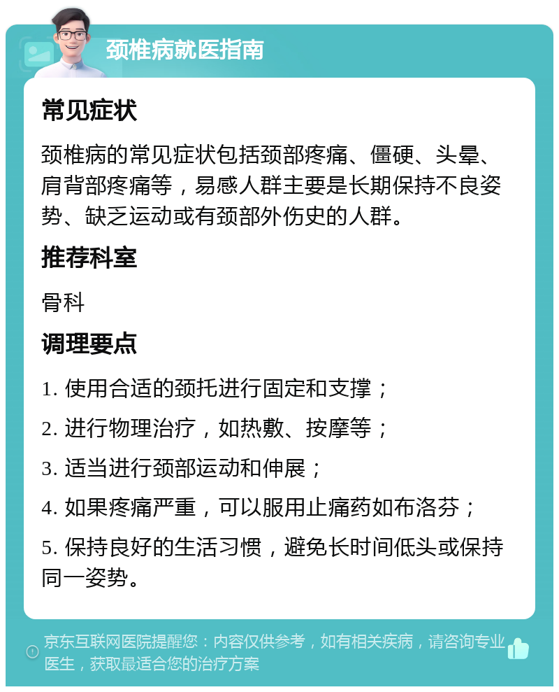 颈椎病就医指南 常见症状 颈椎病的常见症状包括颈部疼痛、僵硬、头晕、肩背部疼痛等，易感人群主要是长期保持不良姿势、缺乏运动或有颈部外伤史的人群。 推荐科室 骨科 调理要点 1. 使用合适的颈托进行固定和支撑； 2. 进行物理治疗，如热敷、按摩等； 3. 适当进行颈部运动和伸展； 4. 如果疼痛严重，可以服用止痛药如布洛芬； 5. 保持良好的生活习惯，避免长时间低头或保持同一姿势。