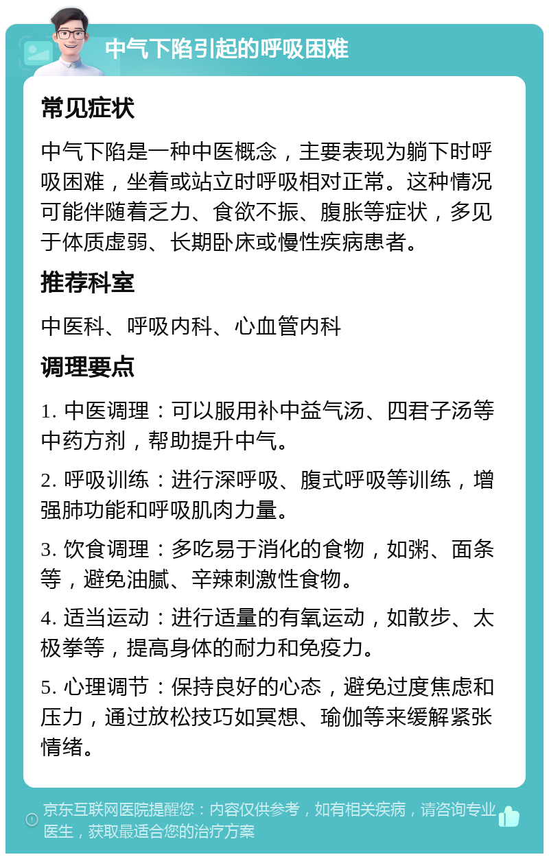 中气下陷引起的呼吸困难 常见症状 中气下陷是一种中医概念，主要表现为躺下时呼吸困难，坐着或站立时呼吸相对正常。这种情况可能伴随着乏力、食欲不振、腹胀等症状，多见于体质虚弱、长期卧床或慢性疾病患者。 推荐科室 中医科、呼吸内科、心血管内科 调理要点 1. 中医调理：可以服用补中益气汤、四君子汤等中药方剂，帮助提升中气。 2. 呼吸训练：进行深呼吸、腹式呼吸等训练，增强肺功能和呼吸肌肉力量。 3. 饮食调理：多吃易于消化的食物，如粥、面条等，避免油腻、辛辣刺激性食物。 4. 适当运动：进行适量的有氧运动，如散步、太极拳等，提高身体的耐力和免疫力。 5. 心理调节：保持良好的心态，避免过度焦虑和压力，通过放松技巧如冥想、瑜伽等来缓解紧张情绪。