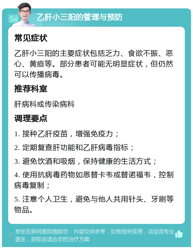 乙肝小三阳的管理与预防 常见症状 乙肝小三阳的主要症状包括乏力、食欲不振、恶心、黄疸等。部分患者可能无明显症状，但仍然可以传播病毒。 推荐科室 肝病科或传染病科 调理要点 1. 接种乙肝疫苗，增强免疫力； 2. 定期复查肝功能和乙肝病毒指标； 3. 避免饮酒和吸烟，保持健康的生活方式； 4. 使用抗病毒药物如恩替卡韦或替诺福韦，控制病毒复制； 5. 注意个人卫生，避免与他人共用针头、牙刷等物品。