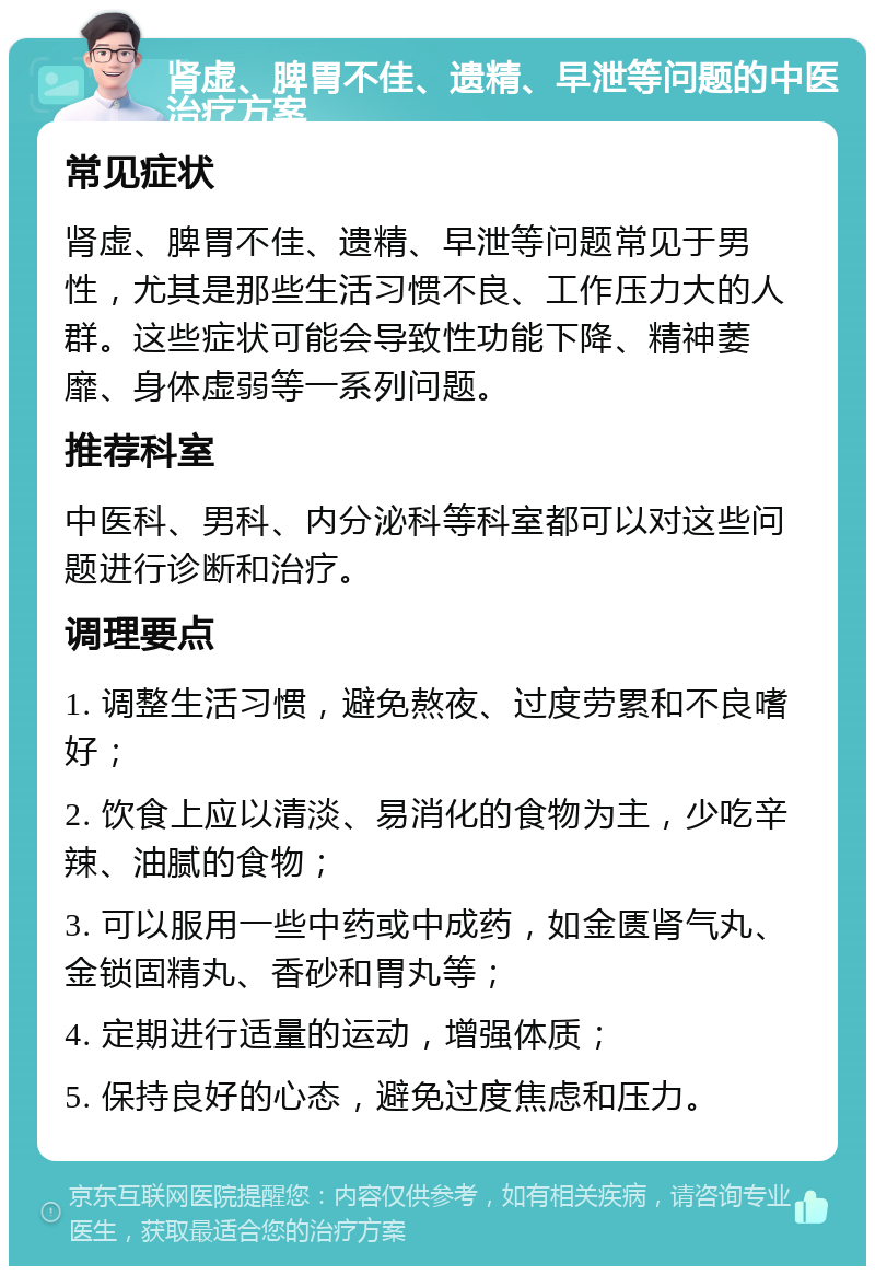 肾虚、脾胃不佳、遗精、早泄等问题的中医治疗方案 常见症状 肾虚、脾胃不佳、遗精、早泄等问题常见于男性，尤其是那些生活习惯不良、工作压力大的人群。这些症状可能会导致性功能下降、精神萎靡、身体虚弱等一系列问题。 推荐科室 中医科、男科、内分泌科等科室都可以对这些问题进行诊断和治疗。 调理要点 1. 调整生活习惯，避免熬夜、过度劳累和不良嗜好； 2. 饮食上应以清淡、易消化的食物为主，少吃辛辣、油腻的食物； 3. 可以服用一些中药或中成药，如金匮肾气丸、金锁固精丸、香砂和胃丸等； 4. 定期进行适量的运动，增强体质； 5. 保持良好的心态，避免过度焦虑和压力。