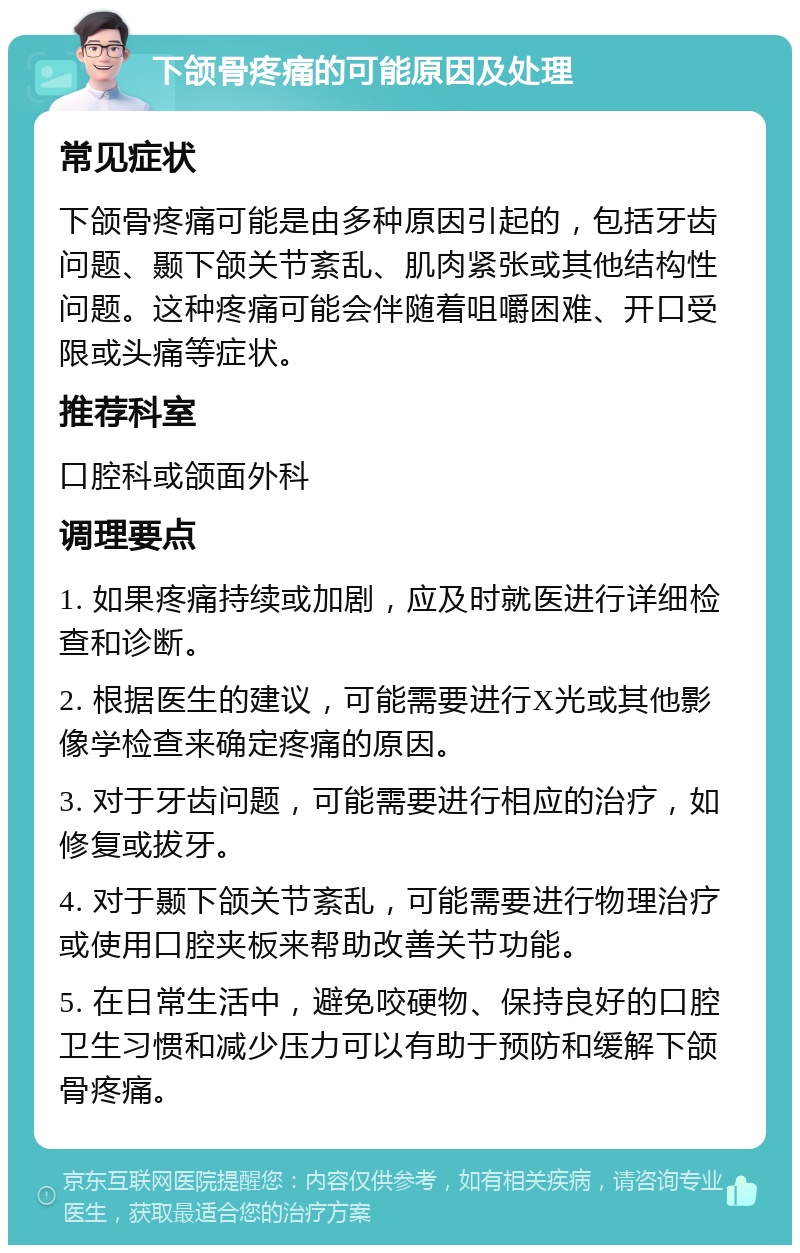 下颌骨疼痛的可能原因及处理 常见症状 下颌骨疼痛可能是由多种原因引起的，包括牙齿问题、颞下颌关节紊乱、肌肉紧张或其他结构性问题。这种疼痛可能会伴随着咀嚼困难、开口受限或头痛等症状。 推荐科室 口腔科或颌面外科 调理要点 1. 如果疼痛持续或加剧，应及时就医进行详细检查和诊断。 2. 根据医生的建议，可能需要进行X光或其他影像学检查来确定疼痛的原因。 3. 对于牙齿问题，可能需要进行相应的治疗，如修复或拔牙。 4. 对于颞下颌关节紊乱，可能需要进行物理治疗或使用口腔夹板来帮助改善关节功能。 5. 在日常生活中，避免咬硬物、保持良好的口腔卫生习惯和减少压力可以有助于预防和缓解下颌骨疼痛。