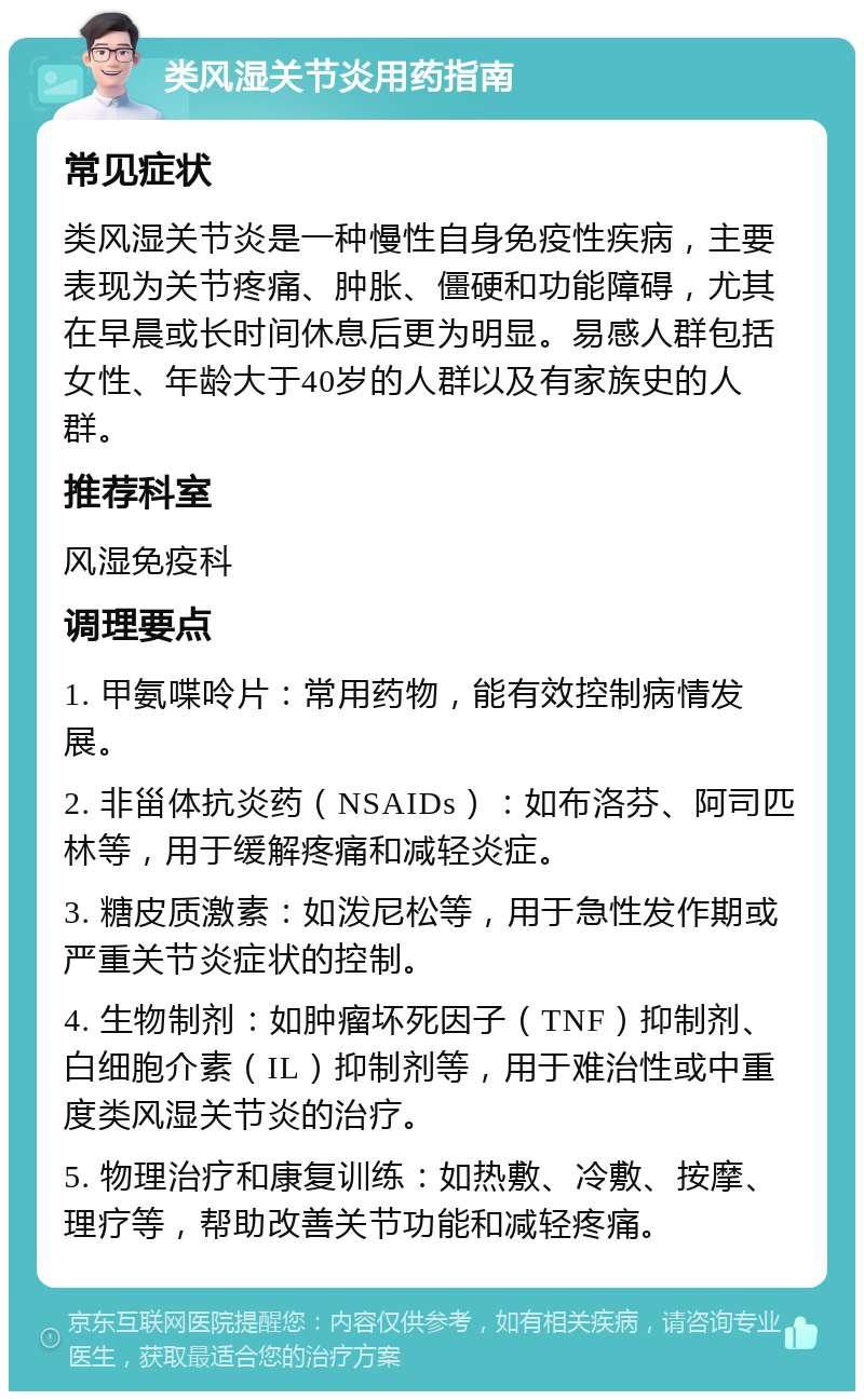 类风湿关节炎用药指南 常见症状 类风湿关节炎是一种慢性自身免疫性疾病，主要表现为关节疼痛、肿胀、僵硬和功能障碍，尤其在早晨或长时间休息后更为明显。易感人群包括女性、年龄大于40岁的人群以及有家族史的人群。 推荐科室 风湿免疫科 调理要点 1. 甲氨喋呤片：常用药物，能有效控制病情发展。 2. 非甾体抗炎药（NSAIDs）：如布洛芬、阿司匹林等，用于缓解疼痛和减轻炎症。 3. 糖皮质激素：如泼尼松等，用于急性发作期或严重关节炎症状的控制。 4. 生物制剂：如肿瘤坏死因子（TNF）抑制剂、白细胞介素（IL）抑制剂等，用于难治性或中重度类风湿关节炎的治疗。 5. 物理治疗和康复训练：如热敷、冷敷、按摩、理疗等，帮助改善关节功能和减轻疼痛。