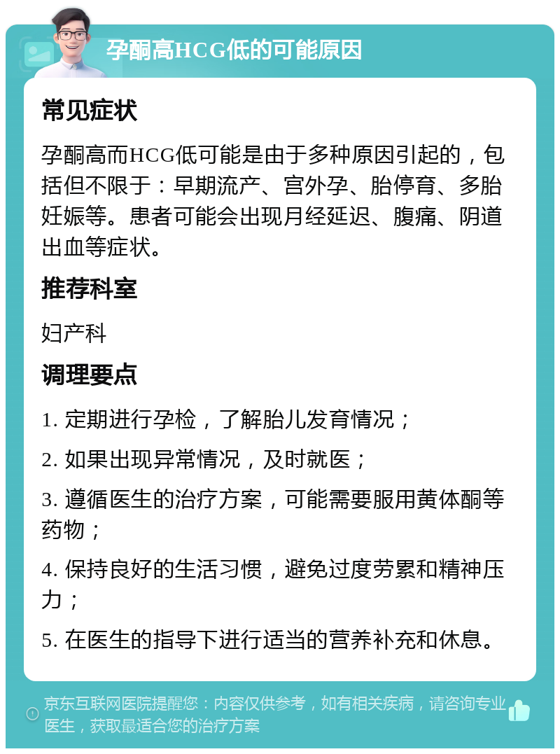 孕酮高HCG低的可能原因 常见症状 孕酮高而HCG低可能是由于多种原因引起的，包括但不限于：早期流产、宫外孕、胎停育、多胎妊娠等。患者可能会出现月经延迟、腹痛、阴道出血等症状。 推荐科室 妇产科 调理要点 1. 定期进行孕检，了解胎儿发育情况； 2. 如果出现异常情况，及时就医； 3. 遵循医生的治疗方案，可能需要服用黄体酮等药物； 4. 保持良好的生活习惯，避免过度劳累和精神压力； 5. 在医生的指导下进行适当的营养补充和休息。