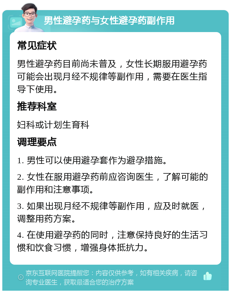 男性避孕药与女性避孕药副作用 常见症状 男性避孕药目前尚未普及，女性长期服用避孕药可能会出现月经不规律等副作用，需要在医生指导下使用。 推荐科室 妇科或计划生育科 调理要点 1. 男性可以使用避孕套作为避孕措施。 2. 女性在服用避孕药前应咨询医生，了解可能的副作用和注意事项。 3. 如果出现月经不规律等副作用，应及时就医，调整用药方案。 4. 在使用避孕药的同时，注意保持良好的生活习惯和饮食习惯，增强身体抵抗力。