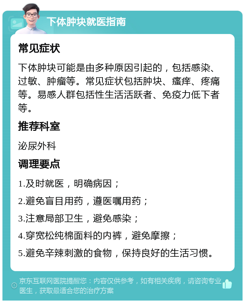 下体肿块就医指南 常见症状 下体肿块可能是由多种原因引起的，包括感染、过敏、肿瘤等。常见症状包括肿块、瘙痒、疼痛等。易感人群包括性生活活跃者、免疫力低下者等。 推荐科室 泌尿外科 调理要点 1.及时就医，明确病因； 2.避免盲目用药，遵医嘱用药； 3.注意局部卫生，避免感染； 4.穿宽松纯棉面料的内裤，避免摩擦； 5.避免辛辣刺激的食物，保持良好的生活习惯。