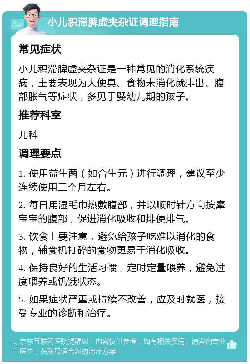 小儿积滞脾虚夹杂证调理指南 常见症状 小儿积滞脾虚夹杂证是一种常见的消化系统疾病，主要表现为大便臭、食物未消化就排出、腹部胀气等症状，多见于婴幼儿期的孩子。 推荐科室 儿科 调理要点 1. 使用益生菌（如合生元）进行调理，建议至少连续使用三个月左右。 2. 每日用湿毛巾热敷腹部，并以顺时针方向按摩宝宝的腹部，促进消化吸收和排便排气。 3. 饮食上要注意，避免给孩子吃难以消化的食物，辅食机打碎的食物更易于消化吸收。 4. 保持良好的生活习惯，定时定量喂养，避免过度喂养或饥饿状态。 5. 如果症状严重或持续不改善，应及时就医，接受专业的诊断和治疗。