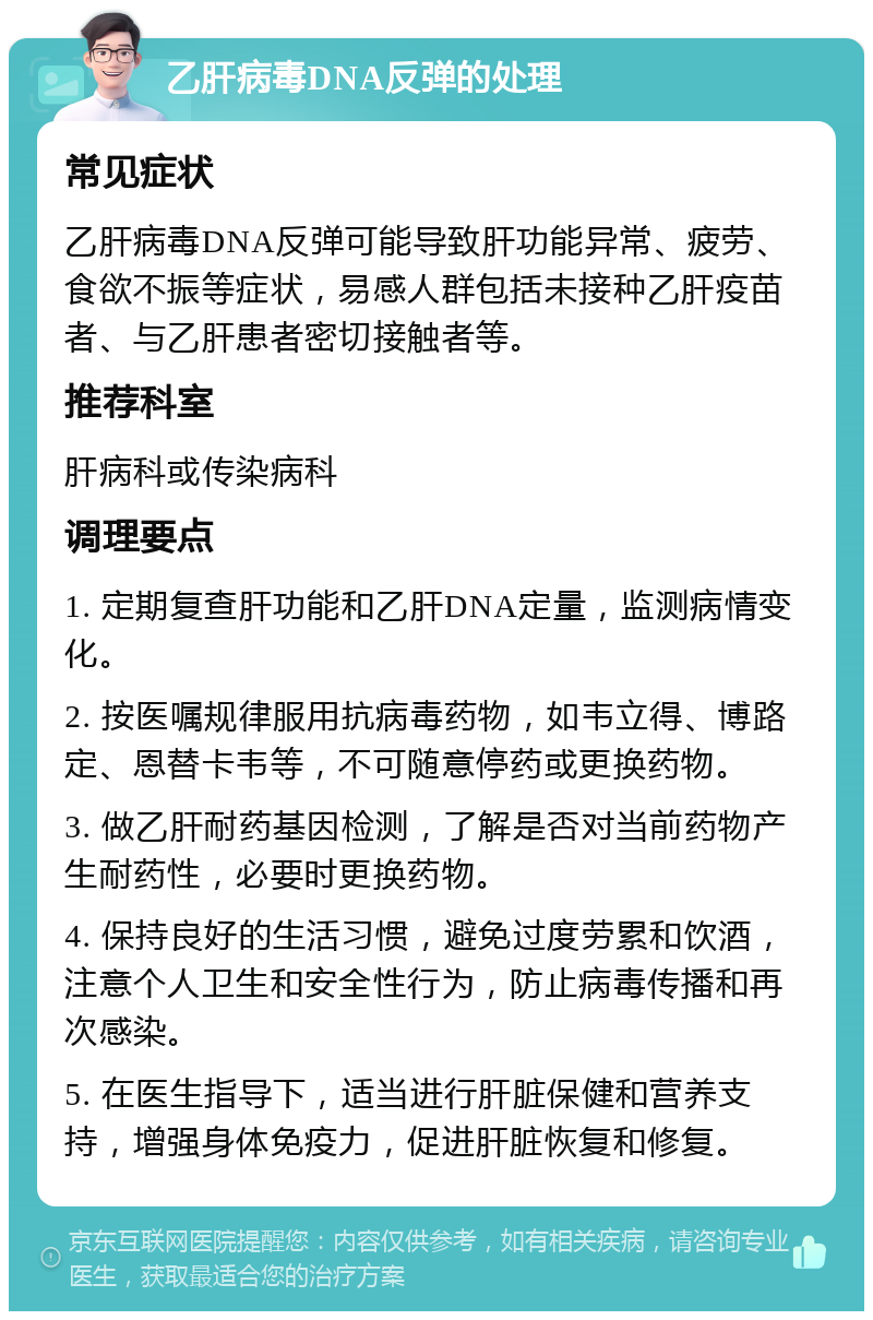 乙肝病毒DNA反弹的处理 常见症状 乙肝病毒DNA反弹可能导致肝功能异常、疲劳、食欲不振等症状，易感人群包括未接种乙肝疫苗者、与乙肝患者密切接触者等。 推荐科室 肝病科或传染病科 调理要点 1. 定期复查肝功能和乙肝DNA定量，监测病情变化。 2. 按医嘱规律服用抗病毒药物，如韦立得、博路定、恩替卡韦等，不可随意停药或更换药物。 3. 做乙肝耐药基因检测，了解是否对当前药物产生耐药性，必要时更换药物。 4. 保持良好的生活习惯，避免过度劳累和饮酒，注意个人卫生和安全性行为，防止病毒传播和再次感染。 5. 在医生指导下，适当进行肝脏保健和营养支持，增强身体免疫力，促进肝脏恢复和修复。