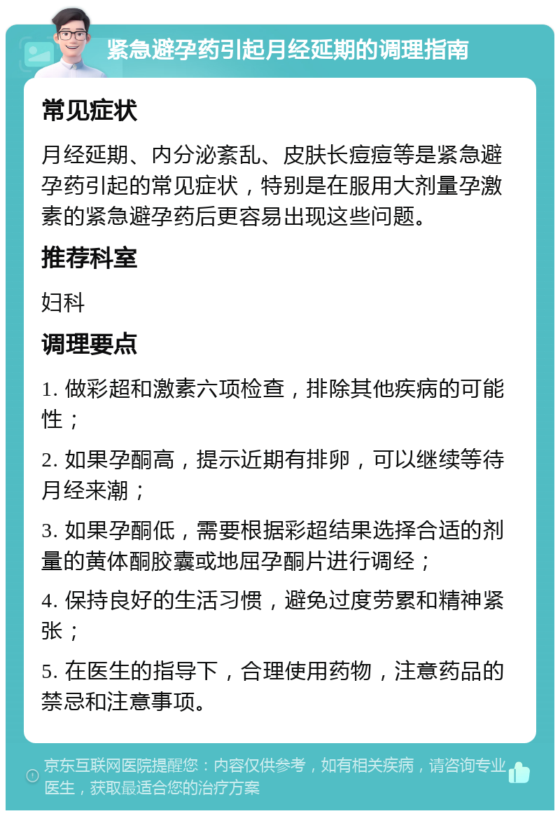 紧急避孕药引起月经延期的调理指南 常见症状 月经延期、内分泌紊乱、皮肤长痘痘等是紧急避孕药引起的常见症状，特别是在服用大剂量孕激素的紧急避孕药后更容易出现这些问题。 推荐科室 妇科 调理要点 1. 做彩超和激素六项检查，排除其他疾病的可能性； 2. 如果孕酮高，提示近期有排卵，可以继续等待月经来潮； 3. 如果孕酮低，需要根据彩超结果选择合适的剂量的黄体酮胶囊或地屈孕酮片进行调经； 4. 保持良好的生活习惯，避免过度劳累和精神紧张； 5. 在医生的指导下，合理使用药物，注意药品的禁忌和注意事项。