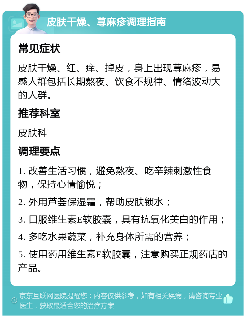 皮肤干燥、荨麻疹调理指南 常见症状 皮肤干燥、红、痒、掉皮，身上出现荨麻疹，易感人群包括长期熬夜、饮食不规律、情绪波动大的人群。 推荐科室 皮肤科 调理要点 1. 改善生活习惯，避免熬夜、吃辛辣刺激性食物，保持心情愉悦； 2. 外用芦荟保湿霜，帮助皮肤锁水； 3. 口服维生素E软胶囊，具有抗氧化美白的作用； 4. 多吃水果蔬菜，补充身体所需的营养； 5. 使用药用维生素E软胶囊，注意购买正规药店的产品。