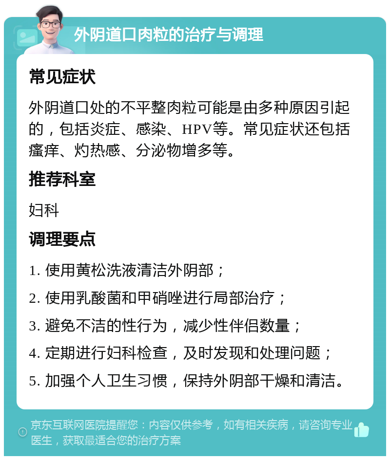 外阴道口肉粒的治疗与调理 常见症状 外阴道口处的不平整肉粒可能是由多种原因引起的，包括炎症、感染、HPV等。常见症状还包括瘙痒、灼热感、分泌物增多等。 推荐科室 妇科 调理要点 1. 使用黄松洗液清洁外阴部； 2. 使用乳酸菌和甲硝唑进行局部治疗； 3. 避免不洁的性行为，减少性伴侣数量； 4. 定期进行妇科检查，及时发现和处理问题； 5. 加强个人卫生习惯，保持外阴部干燥和清洁。