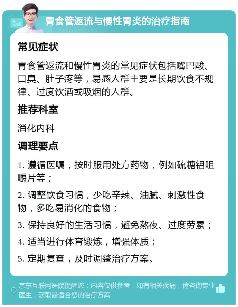 胃食管返流与慢性胃炎的治疗指南 常见症状 胃食管返流和慢性胃炎的常见症状包括嘴巴酸、口臭、肚子疼等，易感人群主要是长期饮食不规律、过度饮酒或吸烟的人群。 推荐科室 消化内科 调理要点 1. 遵循医嘱，按时服用处方药物，例如硫糖铝咀嚼片等； 2. 调整饮食习惯，少吃辛辣、油腻、刺激性食物，多吃易消化的食物； 3. 保持良好的生活习惯，避免熬夜、过度劳累； 4. 适当进行体育锻炼，增强体质； 5. 定期复查，及时调整治疗方案。