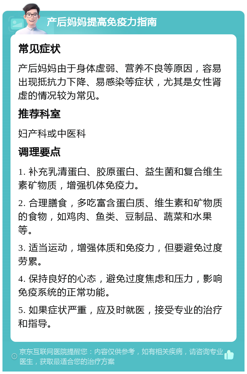 产后妈妈提高免疫力指南 常见症状 产后妈妈由于身体虚弱、营养不良等原因，容易出现抵抗力下降、易感染等症状，尤其是女性肾虚的情况较为常见。 推荐科室 妇产科或中医科 调理要点 1. 补充乳清蛋白、胶原蛋白、益生菌和复合维生素矿物质，增强机体免疫力。 2. 合理膳食，多吃富含蛋白质、维生素和矿物质的食物，如鸡肉、鱼类、豆制品、蔬菜和水果等。 3. 适当运动，增强体质和免疫力，但要避免过度劳累。 4. 保持良好的心态，避免过度焦虑和压力，影响免疫系统的正常功能。 5. 如果症状严重，应及时就医，接受专业的治疗和指导。