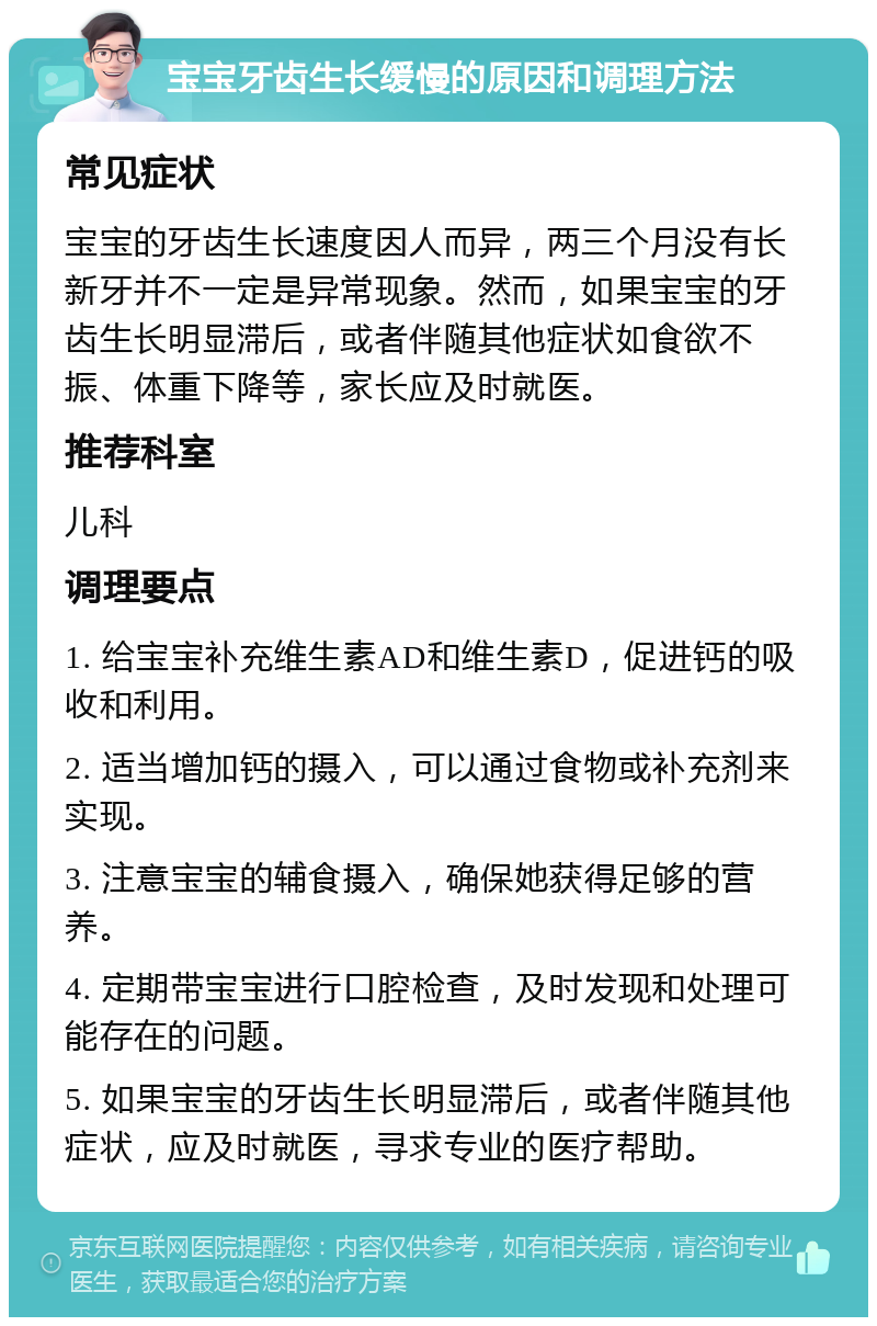 宝宝牙齿生长缓慢的原因和调理方法 常见症状 宝宝的牙齿生长速度因人而异，两三个月没有长新牙并不一定是异常现象。然而，如果宝宝的牙齿生长明显滞后，或者伴随其他症状如食欲不振、体重下降等，家长应及时就医。 推荐科室 儿科 调理要点 1. 给宝宝补充维生素AD和维生素D，促进钙的吸收和利用。 2. 适当增加钙的摄入，可以通过食物或补充剂来实现。 3. 注意宝宝的辅食摄入，确保她获得足够的营养。 4. 定期带宝宝进行口腔检查，及时发现和处理可能存在的问题。 5. 如果宝宝的牙齿生长明显滞后，或者伴随其他症状，应及时就医，寻求专业的医疗帮助。