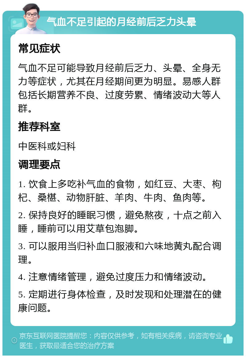 气血不足引起的月经前后乏力头晕 常见症状 气血不足可能导致月经前后乏力、头晕、全身无力等症状，尤其在月经期间更为明显。易感人群包括长期营养不良、过度劳累、情绪波动大等人群。 推荐科室 中医科或妇科 调理要点 1. 饮食上多吃补气血的食物，如红豆、大枣、枸杞、桑椹、动物肝脏、羊肉、牛肉、鱼肉等。 2. 保持良好的睡眠习惯，避免熬夜，十点之前入睡，睡前可以用艾草包泡脚。 3. 可以服用当归补血口服液和六味地黄丸配合调理。 4. 注意情绪管理，避免过度压力和情绪波动。 5. 定期进行身体检查，及时发现和处理潜在的健康问题。