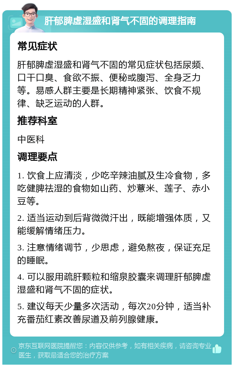 肝郁脾虚湿盛和肾气不固的调理指南 常见症状 肝郁脾虚湿盛和肾气不固的常见症状包括尿频、口干口臭、食欲不振、便秘或腹泻、全身乏力等。易感人群主要是长期精神紧张、饮食不规律、缺乏运动的人群。 推荐科室 中医科 调理要点 1. 饮食上应清淡，少吃辛辣油腻及生冷食物，多吃健脾祛湿的食物如山药、炒薏米、莲子、赤小豆等。 2. 适当运动到后背微微汗出，既能增强体质，又能缓解情绪压力。 3. 注意情绪调节，少思虑，避免熬夜，保证充足的睡眠。 4. 可以服用疏肝颗粒和缩泉胶囊来调理肝郁脾虚湿盛和肾气不固的症状。 5. 建议每天少量多次活动，每次20分钟，适当补充番茄红素改善尿道及前列腺健康。