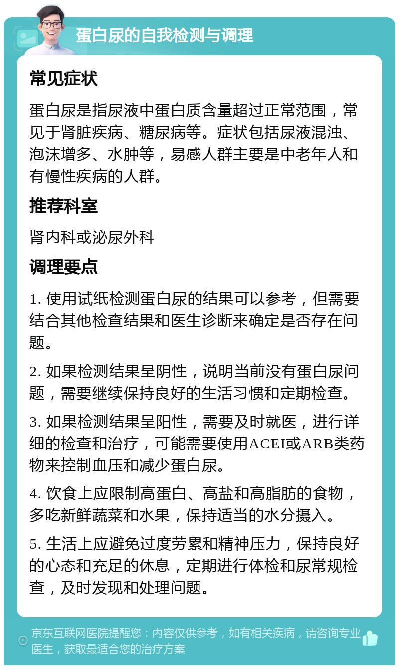 蛋白尿的自我检测与调理 常见症状 蛋白尿是指尿液中蛋白质含量超过正常范围，常见于肾脏疾病、糖尿病等。症状包括尿液混浊、泡沫增多、水肿等，易感人群主要是中老年人和有慢性疾病的人群。 推荐科室 肾内科或泌尿外科 调理要点 1. 使用试纸检测蛋白尿的结果可以参考，但需要结合其他检查结果和医生诊断来确定是否存在问题。 2. 如果检测结果呈阴性，说明当前没有蛋白尿问题，需要继续保持良好的生活习惯和定期检查。 3. 如果检测结果呈阳性，需要及时就医，进行详细的检查和治疗，可能需要使用ACEI或ARB类药物来控制血压和减少蛋白尿。 4. 饮食上应限制高蛋白、高盐和高脂肪的食物，多吃新鲜蔬菜和水果，保持适当的水分摄入。 5. 生活上应避免过度劳累和精神压力，保持良好的心态和充足的休息，定期进行体检和尿常规检查，及时发现和处理问题。