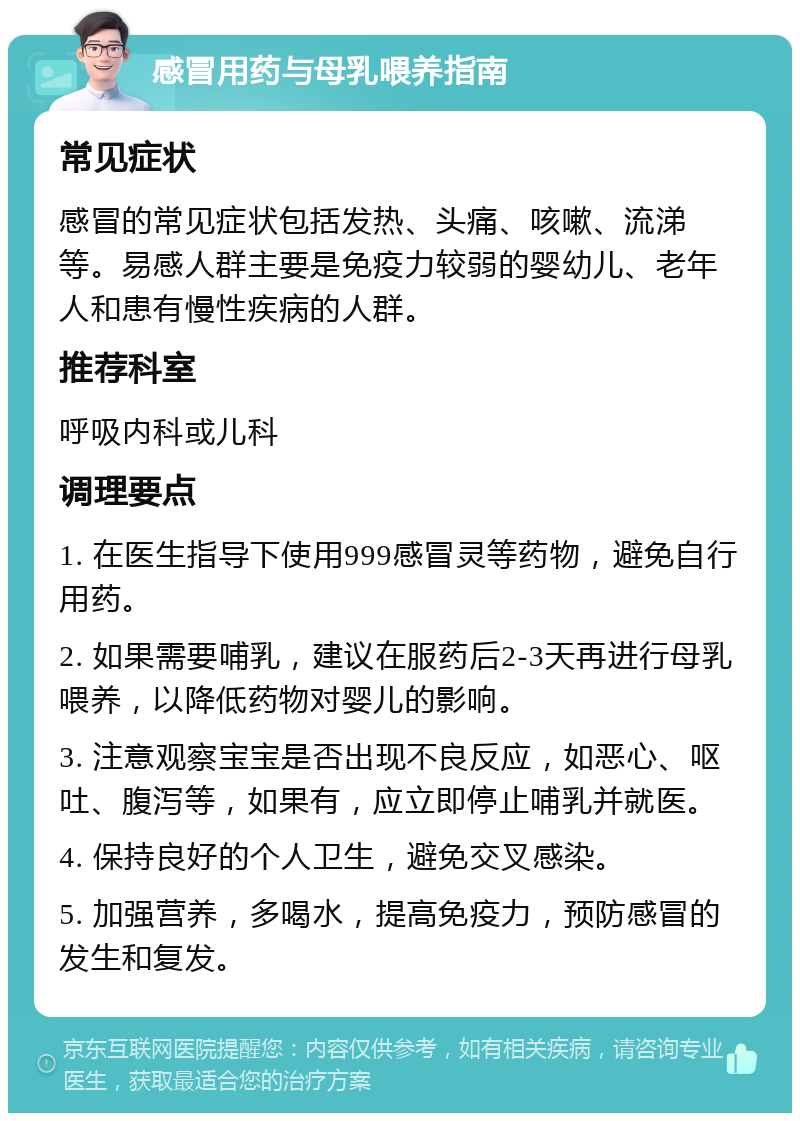 感冒用药与母乳喂养指南 常见症状 感冒的常见症状包括发热、头痛、咳嗽、流涕等。易感人群主要是免疫力较弱的婴幼儿、老年人和患有慢性疾病的人群。 推荐科室 呼吸内科或儿科 调理要点 1. 在医生指导下使用999感冒灵等药物，避免自行用药。 2. 如果需要哺乳，建议在服药后2-3天再进行母乳喂养，以降低药物对婴儿的影响。 3. 注意观察宝宝是否出现不良反应，如恶心、呕吐、腹泻等，如果有，应立即停止哺乳并就医。 4. 保持良好的个人卫生，避免交叉感染。 5. 加强营养，多喝水，提高免疫力，预防感冒的发生和复发。