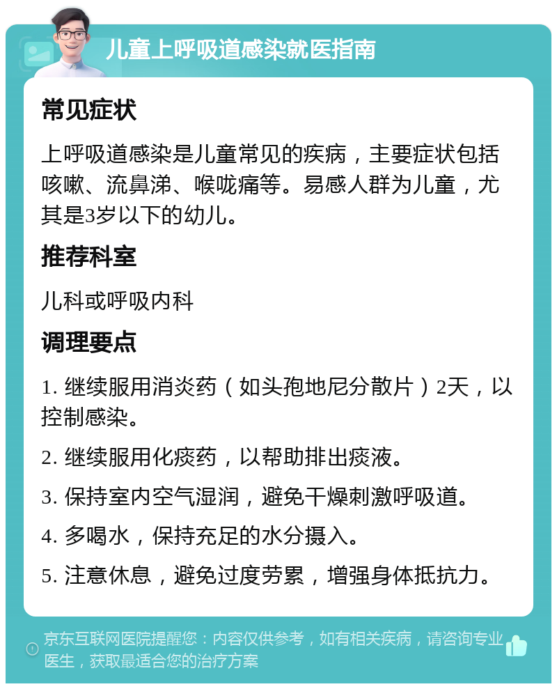 儿童上呼吸道感染就医指南 常见症状 上呼吸道感染是儿童常见的疾病，主要症状包括咳嗽、流鼻涕、喉咙痛等。易感人群为儿童，尤其是3岁以下的幼儿。 推荐科室 儿科或呼吸内科 调理要点 1. 继续服用消炎药（如头孢地尼分散片）2天，以控制感染。 2. 继续服用化痰药，以帮助排出痰液。 3. 保持室内空气湿润，避免干燥刺激呼吸道。 4. 多喝水，保持充足的水分摄入。 5. 注意休息，避免过度劳累，增强身体抵抗力。