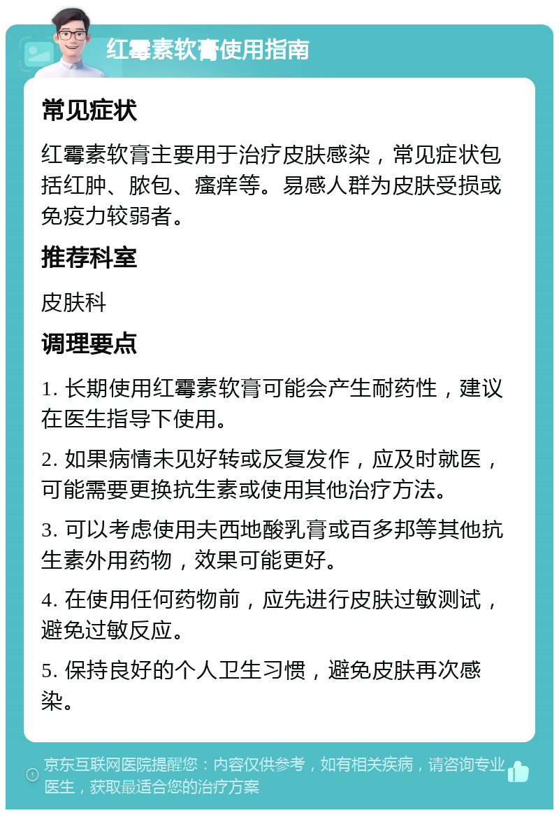 红霉素软膏使用指南 常见症状 红霉素软膏主要用于治疗皮肤感染，常见症状包括红肿、脓包、瘙痒等。易感人群为皮肤受损或免疫力较弱者。 推荐科室 皮肤科 调理要点 1. 长期使用红霉素软膏可能会产生耐药性，建议在医生指导下使用。 2. 如果病情未见好转或反复发作，应及时就医，可能需要更换抗生素或使用其他治疗方法。 3. 可以考虑使用夫西地酸乳膏或百多邦等其他抗生素外用药物，效果可能更好。 4. 在使用任何药物前，应先进行皮肤过敏测试，避免过敏反应。 5. 保持良好的个人卫生习惯，避免皮肤再次感染。