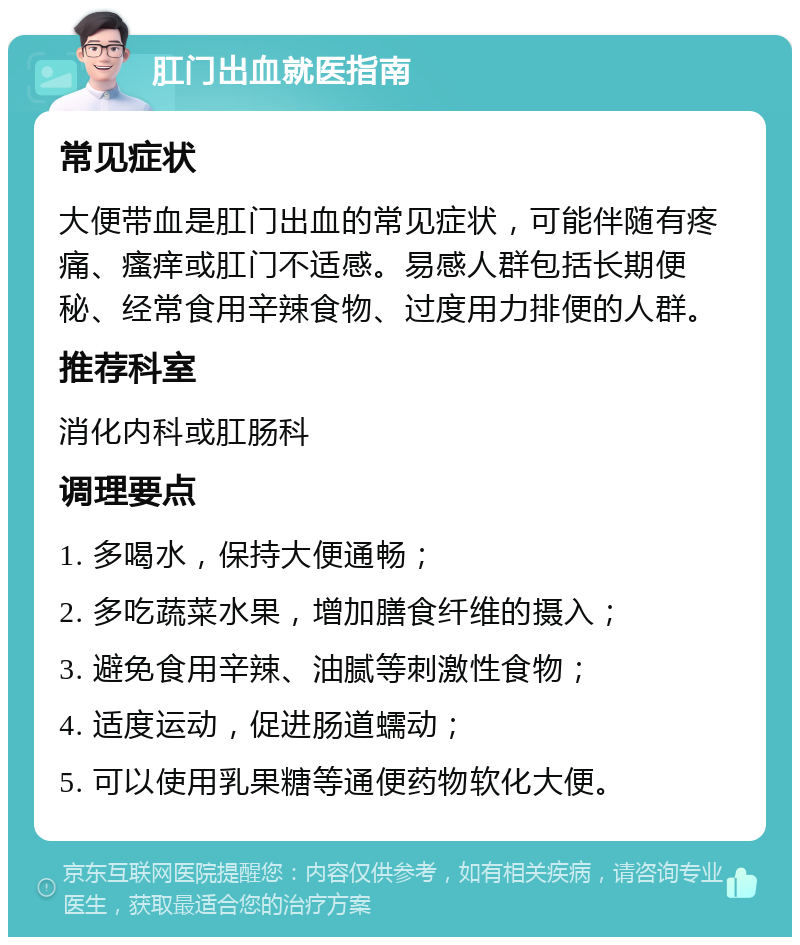 肛门出血就医指南 常见症状 大便带血是肛门出血的常见症状，可能伴随有疼痛、瘙痒或肛门不适感。易感人群包括长期便秘、经常食用辛辣食物、过度用力排便的人群。 推荐科室 消化内科或肛肠科 调理要点 1. 多喝水，保持大便通畅； 2. 多吃蔬菜水果，增加膳食纤维的摄入； 3. 避免食用辛辣、油腻等刺激性食物； 4. 适度运动，促进肠道蠕动； 5. 可以使用乳果糖等通便药物软化大便。