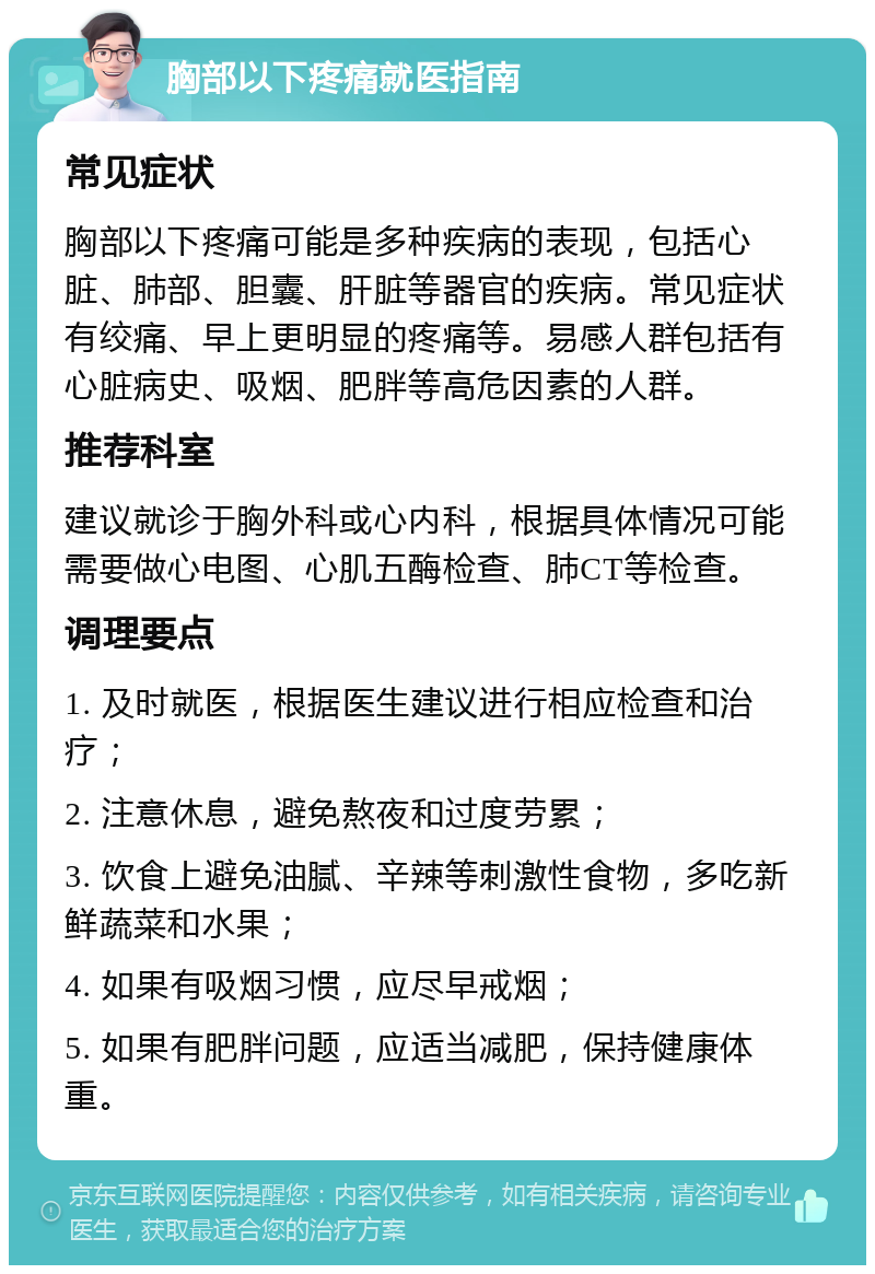 胸部以下疼痛就医指南 常见症状 胸部以下疼痛可能是多种疾病的表现，包括心脏、肺部、胆囊、肝脏等器官的疾病。常见症状有绞痛、早上更明显的疼痛等。易感人群包括有心脏病史、吸烟、肥胖等高危因素的人群。 推荐科室 建议就诊于胸外科或心内科，根据具体情况可能需要做心电图、心肌五酶检查、肺CT等检查。 调理要点 1. 及时就医，根据医生建议进行相应检查和治疗； 2. 注意休息，避免熬夜和过度劳累； 3. 饮食上避免油腻、辛辣等刺激性食物，多吃新鲜蔬菜和水果； 4. 如果有吸烟习惯，应尽早戒烟； 5. 如果有肥胖问题，应适当减肥，保持健康体重。