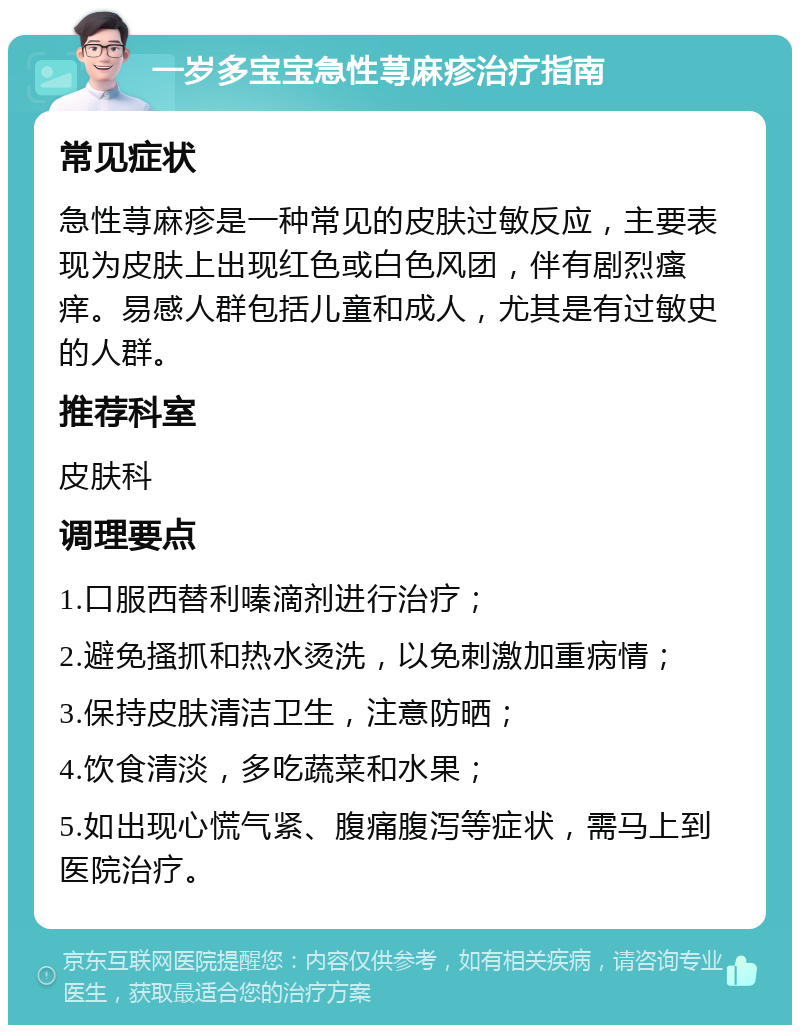 一岁多宝宝急性荨麻疹治疗指南 常见症状 急性荨麻疹是一种常见的皮肤过敏反应，主要表现为皮肤上出现红色或白色风团，伴有剧烈瘙痒。易感人群包括儿童和成人，尤其是有过敏史的人群。 推荐科室 皮肤科 调理要点 1.口服西替利嗪滴剂进行治疗； 2.避免搔抓和热水烫洗，以免刺激加重病情； 3.保持皮肤清洁卫生，注意防晒； 4.饮食清淡，多吃蔬菜和水果； 5.如出现心慌气紧、腹痛腹泻等症状，需马上到医院治疗。