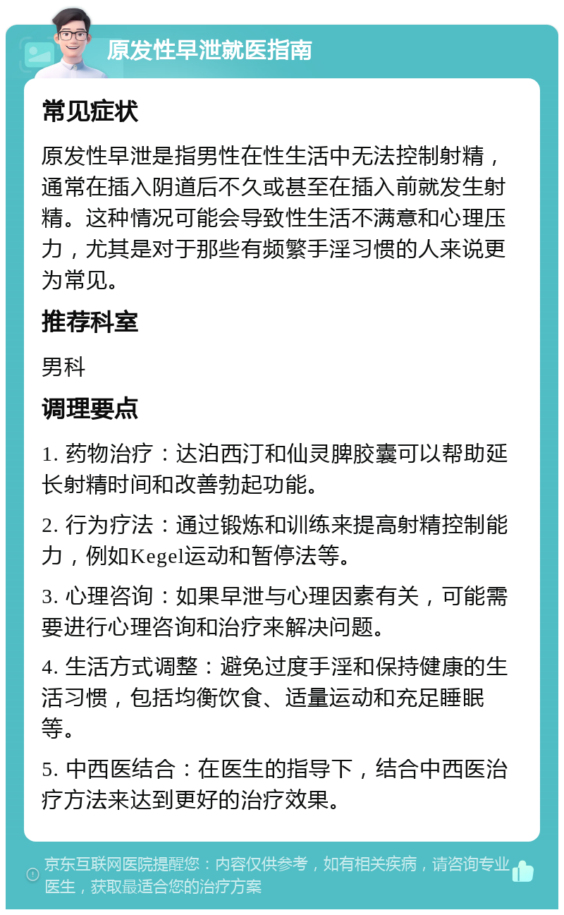 原发性早泄就医指南 常见症状 原发性早泄是指男性在性生活中无法控制射精，通常在插入阴道后不久或甚至在插入前就发生射精。这种情况可能会导致性生活不满意和心理压力，尤其是对于那些有频繁手淫习惯的人来说更为常见。 推荐科室 男科 调理要点 1. 药物治疗：达泊西汀和仙灵脾胶囊可以帮助延长射精时间和改善勃起功能。 2. 行为疗法：通过锻炼和训练来提高射精控制能力，例如Kegel运动和暂停法等。 3. 心理咨询：如果早泄与心理因素有关，可能需要进行心理咨询和治疗来解决问题。 4. 生活方式调整：避免过度手淫和保持健康的生活习惯，包括均衡饮食、适量运动和充足睡眠等。 5. 中西医结合：在医生的指导下，结合中西医治疗方法来达到更好的治疗效果。