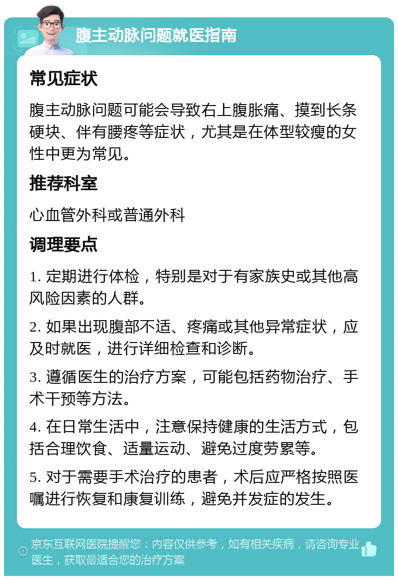 腹主动脉问题就医指南 常见症状 腹主动脉问题可能会导致右上腹胀痛、摸到长条硬块、伴有腰疼等症状，尤其是在体型较瘦的女性中更为常见。 推荐科室 心血管外科或普通外科 调理要点 1. 定期进行体检，特别是对于有家族史或其他高风险因素的人群。 2. 如果出现腹部不适、疼痛或其他异常症状，应及时就医，进行详细检查和诊断。 3. 遵循医生的治疗方案，可能包括药物治疗、手术干预等方法。 4. 在日常生活中，注意保持健康的生活方式，包括合理饮食、适量运动、避免过度劳累等。 5. 对于需要手术治疗的患者，术后应严格按照医嘱进行恢复和康复训练，避免并发症的发生。