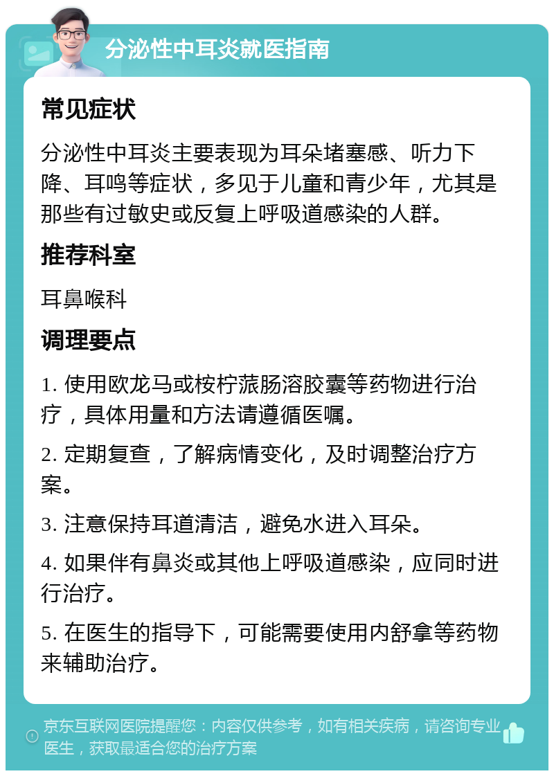 分泌性中耳炎就医指南 常见症状 分泌性中耳炎主要表现为耳朵堵塞感、听力下降、耳鸣等症状，多见于儿童和青少年，尤其是那些有过敏史或反复上呼吸道感染的人群。 推荐科室 耳鼻喉科 调理要点 1. 使用欧龙马或桉柠蒎肠溶胶囊等药物进行治疗，具体用量和方法请遵循医嘱。 2. 定期复查，了解病情变化，及时调整治疗方案。 3. 注意保持耳道清洁，避免水进入耳朵。 4. 如果伴有鼻炎或其他上呼吸道感染，应同时进行治疗。 5. 在医生的指导下，可能需要使用内舒拿等药物来辅助治疗。