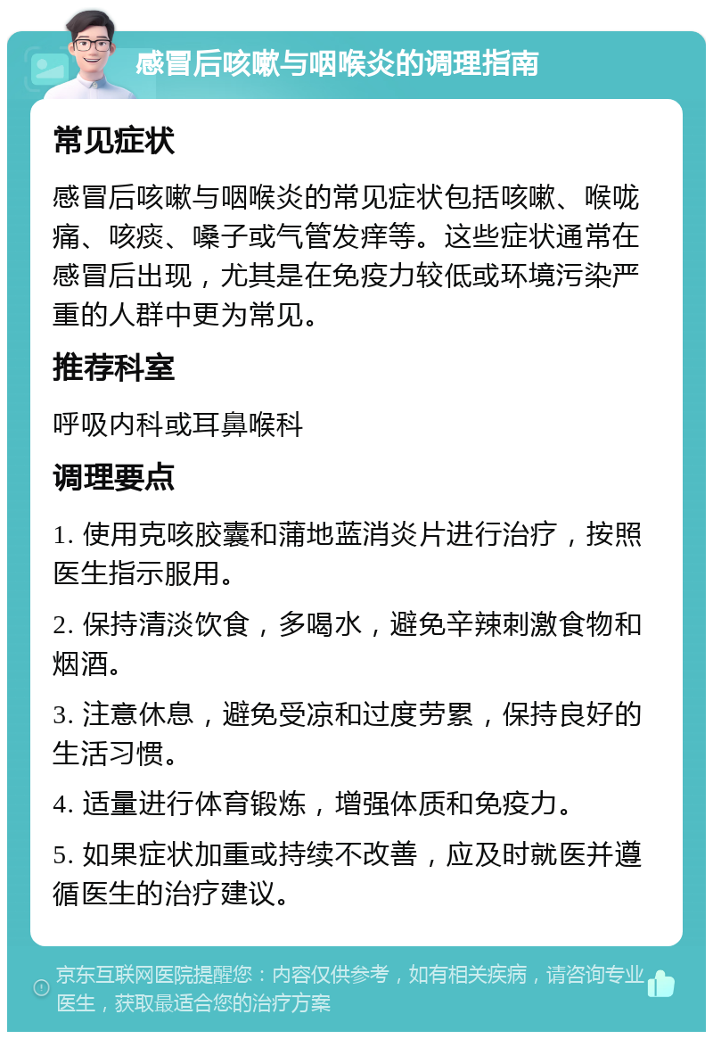 感冒后咳嗽与咽喉炎的调理指南 常见症状 感冒后咳嗽与咽喉炎的常见症状包括咳嗽、喉咙痛、咳痰、嗓子或气管发痒等。这些症状通常在感冒后出现，尤其是在免疫力较低或环境污染严重的人群中更为常见。 推荐科室 呼吸内科或耳鼻喉科 调理要点 1. 使用克咳胶囊和蒲地蓝消炎片进行治疗，按照医生指示服用。 2. 保持清淡饮食，多喝水，避免辛辣刺激食物和烟酒。 3. 注意休息，避免受凉和过度劳累，保持良好的生活习惯。 4. 适量进行体育锻炼，增强体质和免疫力。 5. 如果症状加重或持续不改善，应及时就医并遵循医生的治疗建议。