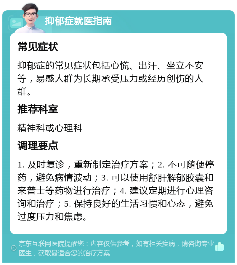 抑郁症就医指南 常见症状 抑郁症的常见症状包括心慌、出汗、坐立不安等，易感人群为长期承受压力或经历创伤的人群。 推荐科室 精神科或心理科 调理要点 1. 及时复诊，重新制定治疗方案；2. 不可随便停药，避免病情波动；3. 可以使用舒肝解郁胶囊和来普士等药物进行治疗；4. 建议定期进行心理咨询和治疗；5. 保持良好的生活习惯和心态，避免过度压力和焦虑。