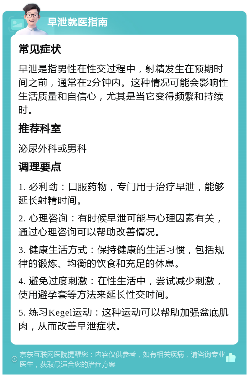 早泄就医指南 常见症状 早泄是指男性在性交过程中，射精发生在预期时间之前，通常在2分钟内。这种情况可能会影响性生活质量和自信心，尤其是当它变得频繁和持续时。 推荐科室 泌尿外科或男科 调理要点 1. 必利劲：口服药物，专门用于治疗早泄，能够延长射精时间。 2. 心理咨询：有时候早泄可能与心理因素有关，通过心理咨询可以帮助改善情况。 3. 健康生活方式：保持健康的生活习惯，包括规律的锻炼、均衡的饮食和充足的休息。 4. 避免过度刺激：在性生活中，尝试减少刺激，使用避孕套等方法来延长性交时间。 5. 练习Kegel运动：这种运动可以帮助加强盆底肌肉，从而改善早泄症状。