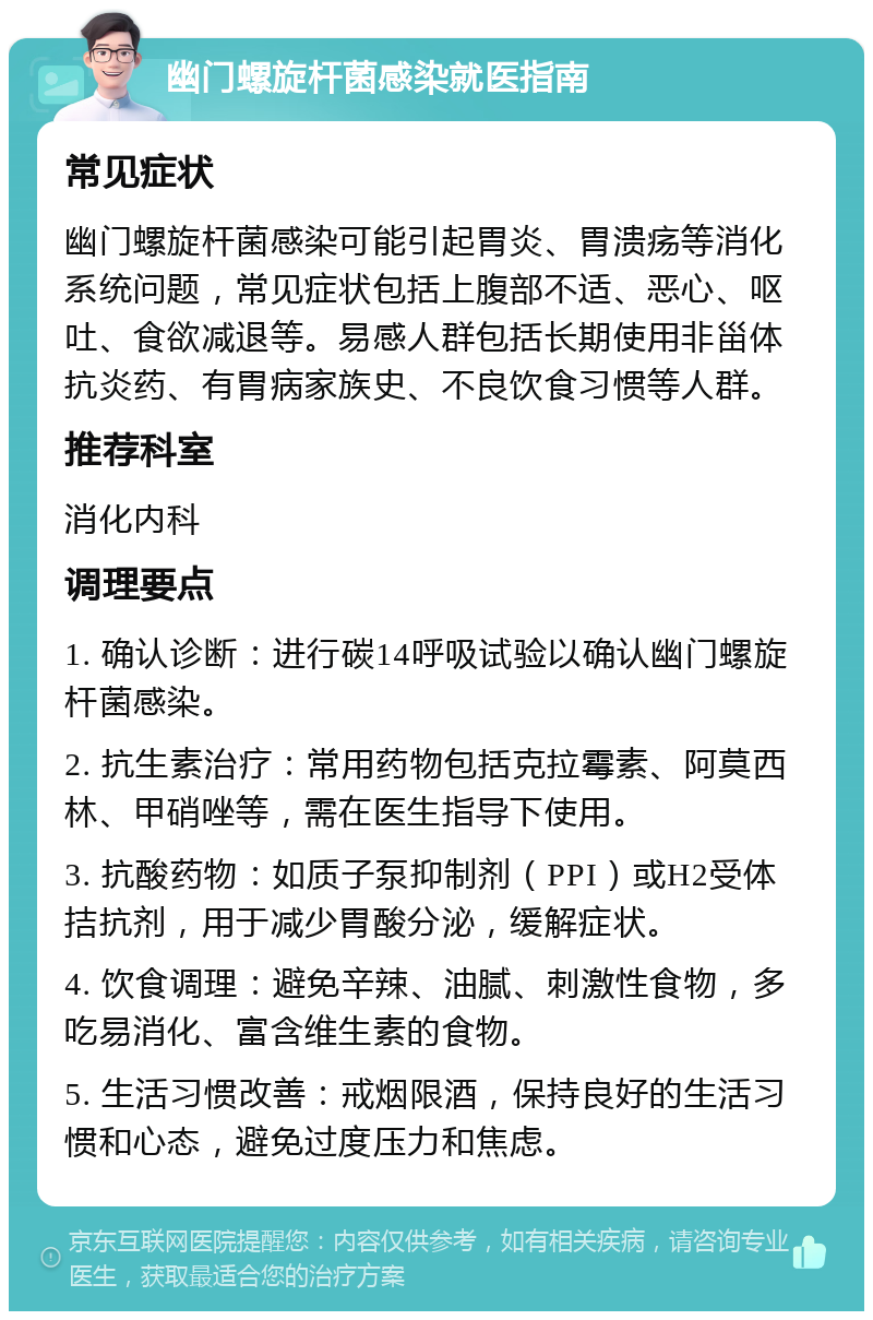 幽门螺旋杆菌感染就医指南 常见症状 幽门螺旋杆菌感染可能引起胃炎、胃溃疡等消化系统问题，常见症状包括上腹部不适、恶心、呕吐、食欲减退等。易感人群包括长期使用非甾体抗炎药、有胃病家族史、不良饮食习惯等人群。 推荐科室 消化内科 调理要点 1. 确认诊断：进行碳14呼吸试验以确认幽门螺旋杆菌感染。 2. 抗生素治疗：常用药物包括克拉霉素、阿莫西林、甲硝唑等，需在医生指导下使用。 3. 抗酸药物：如质子泵抑制剂（PPI）或H2受体拮抗剂，用于减少胃酸分泌，缓解症状。 4. 饮食调理：避免辛辣、油腻、刺激性食物，多吃易消化、富含维生素的食物。 5. 生活习惯改善：戒烟限酒，保持良好的生活习惯和心态，避免过度压力和焦虑。