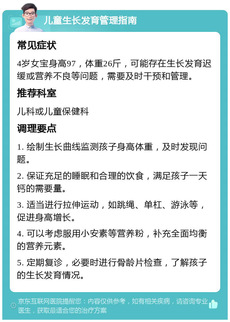 儿童生长发育管理指南 常见症状 4岁女宝身高97，体重26斤，可能存在生长发育迟缓或营养不良等问题，需要及时干预和管理。 推荐科室 儿科或儿童保健科 调理要点 1. 绘制生长曲线监测孩子身高体重，及时发现问题。 2. 保证充足的睡眠和合理的饮食，满足孩子一天钙的需要量。 3. 适当进行拉伸运动，如跳绳、单杠、游泳等，促进身高增长。 4. 可以考虑服用小安素等营养粉，补充全面均衡的营养元素。 5. 定期复诊，必要时进行骨龄片检查，了解孩子的生长发育情况。