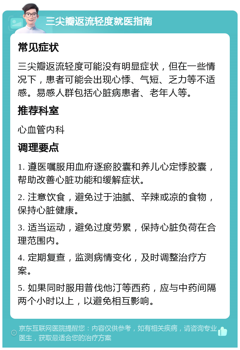 三尖瓣返流轻度就医指南 常见症状 三尖瓣返流轻度可能没有明显症状，但在一些情况下，患者可能会出现心悸、气短、乏力等不适感。易感人群包括心脏病患者、老年人等。 推荐科室 心血管内科 调理要点 1. 遵医嘱服用血府逐瘀胶囊和养儿心定悸胶囊，帮助改善心脏功能和缓解症状。 2. 注意饮食，避免过于油腻、辛辣或凉的食物，保持心脏健康。 3. 适当运动，避免过度劳累，保持心脏负荷在合理范围内。 4. 定期复查，监测病情变化，及时调整治疗方案。 5. 如果同时服用普伐他汀等西药，应与中药间隔两个小时以上，以避免相互影响。