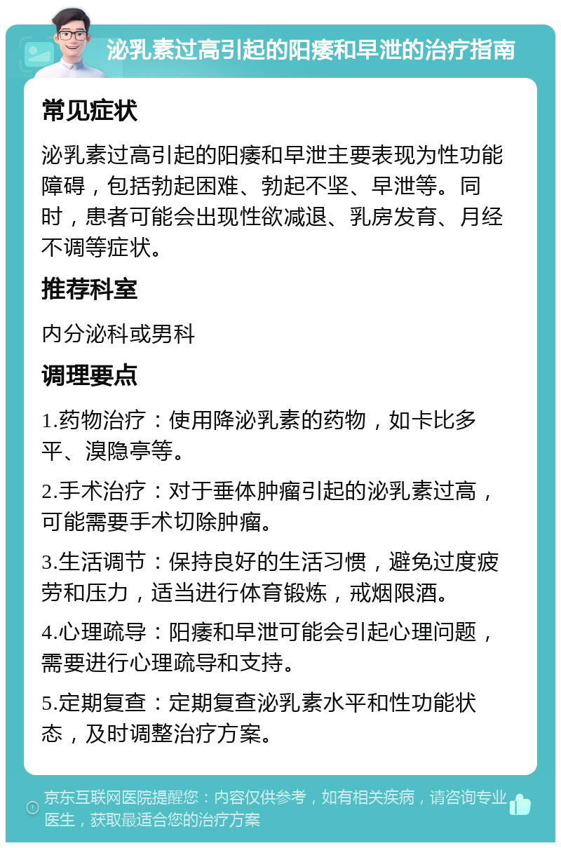 泌乳素过高引起的阳痿和早泄的治疗指南 常见症状 泌乳素过高引起的阳痿和早泄主要表现为性功能障碍，包括勃起困难、勃起不坚、早泄等。同时，患者可能会出现性欲减退、乳房发育、月经不调等症状。 推荐科室 内分泌科或男科 调理要点 1.药物治疗：使用降泌乳素的药物，如卡比多平、溴隐亭等。 2.手术治疗：对于垂体肿瘤引起的泌乳素过高，可能需要手术切除肿瘤。 3.生活调节：保持良好的生活习惯，避免过度疲劳和压力，适当进行体育锻炼，戒烟限酒。 4.心理疏导：阳痿和早泄可能会引起心理问题，需要进行心理疏导和支持。 5.定期复查：定期复查泌乳素水平和性功能状态，及时调整治疗方案。