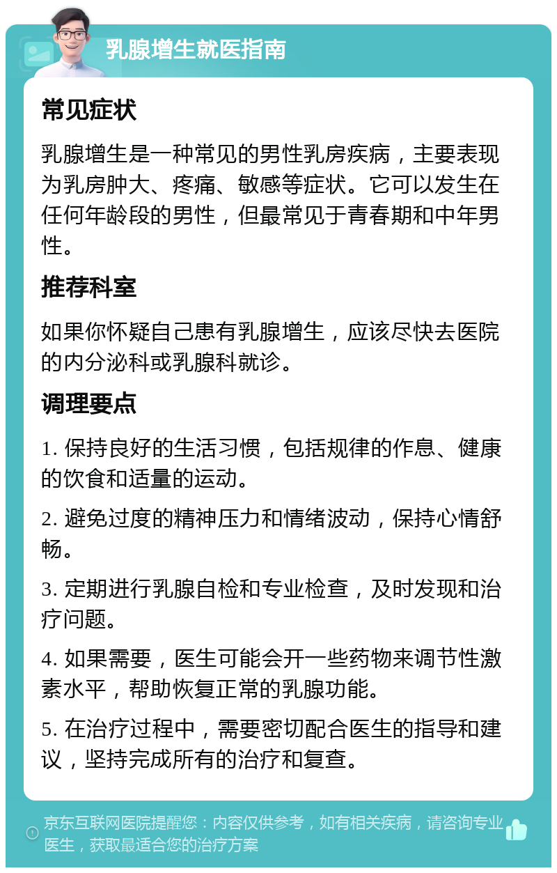 乳腺增生就医指南 常见症状 乳腺增生是一种常见的男性乳房疾病，主要表现为乳房肿大、疼痛、敏感等症状。它可以发生在任何年龄段的男性，但最常见于青春期和中年男性。 推荐科室 如果你怀疑自己患有乳腺增生，应该尽快去医院的内分泌科或乳腺科就诊。 调理要点 1. 保持良好的生活习惯，包括规律的作息、健康的饮食和适量的运动。 2. 避免过度的精神压力和情绪波动，保持心情舒畅。 3. 定期进行乳腺自检和专业检查，及时发现和治疗问题。 4. 如果需要，医生可能会开一些药物来调节性激素水平，帮助恢复正常的乳腺功能。 5. 在治疗过程中，需要密切配合医生的指导和建议，坚持完成所有的治疗和复查。