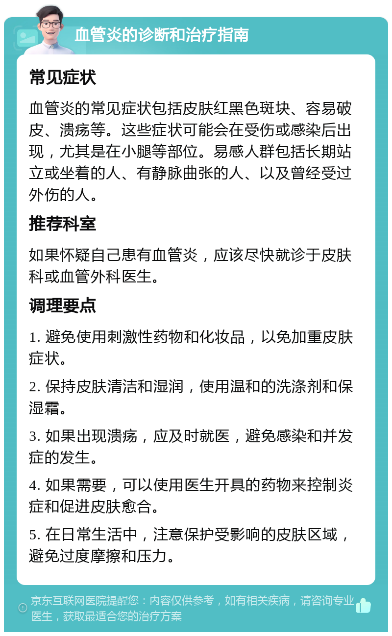 血管炎的诊断和治疗指南 常见症状 血管炎的常见症状包括皮肤红黑色斑块、容易破皮、溃疡等。这些症状可能会在受伤或感染后出现，尤其是在小腿等部位。易感人群包括长期站立或坐着的人、有静脉曲张的人、以及曾经受过外伤的人。 推荐科室 如果怀疑自己患有血管炎，应该尽快就诊于皮肤科或血管外科医生。 调理要点 1. 避免使用刺激性药物和化妆品，以免加重皮肤症状。 2. 保持皮肤清洁和湿润，使用温和的洗涤剂和保湿霜。 3. 如果出现溃疡，应及时就医，避免感染和并发症的发生。 4. 如果需要，可以使用医生开具的药物来控制炎症和促进皮肤愈合。 5. 在日常生活中，注意保护受影响的皮肤区域，避免过度摩擦和压力。