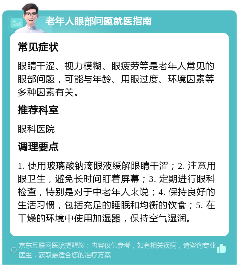 老年人眼部问题就医指南 常见症状 眼睛干涩、视力模糊、眼疲劳等是老年人常见的眼部问题，可能与年龄、用眼过度、环境因素等多种因素有关。 推荐科室 眼科医院 调理要点 1. 使用玻璃酸钠滴眼液缓解眼睛干涩；2. 注意用眼卫生，避免长时间盯着屏幕；3. 定期进行眼科检查，特别是对于中老年人来说；4. 保持良好的生活习惯，包括充足的睡眠和均衡的饮食；5. 在干燥的环境中使用加湿器，保持空气湿润。