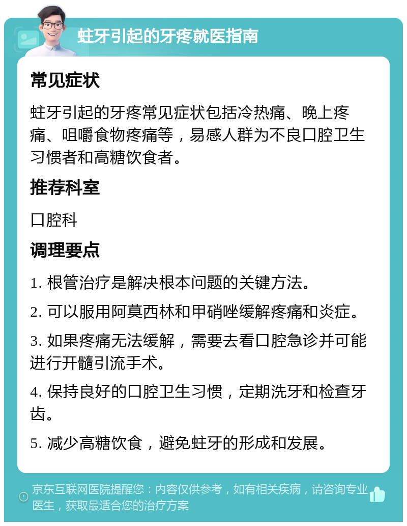 蛀牙引起的牙疼就医指南 常见症状 蛀牙引起的牙疼常见症状包括冷热痛、晚上疼痛、咀嚼食物疼痛等，易感人群为不良口腔卫生习惯者和高糖饮食者。 推荐科室 口腔科 调理要点 1. 根管治疗是解决根本问题的关键方法。 2. 可以服用阿莫西林和甲硝唑缓解疼痛和炎症。 3. 如果疼痛无法缓解，需要去看口腔急诊并可能进行开髓引流手术。 4. 保持良好的口腔卫生习惯，定期洗牙和检查牙齿。 5. 减少高糖饮食，避免蛀牙的形成和发展。