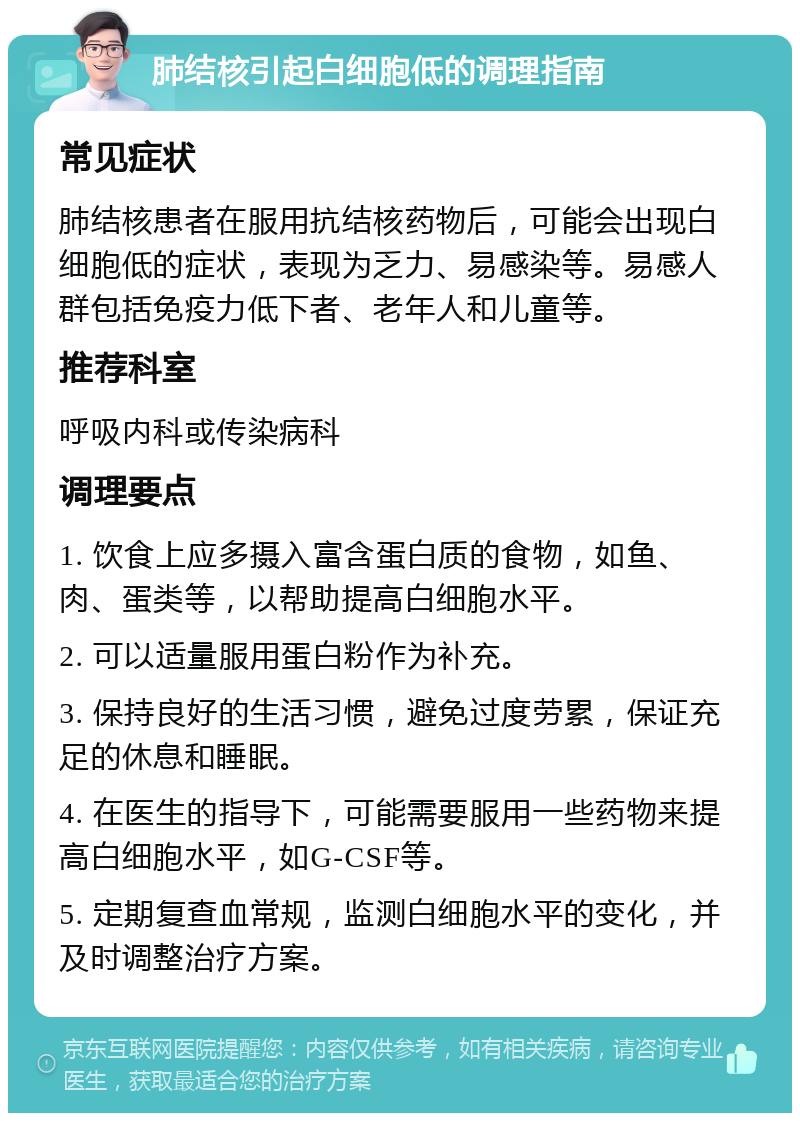 肺结核引起白细胞低的调理指南 常见症状 肺结核患者在服用抗结核药物后，可能会出现白细胞低的症状，表现为乏力、易感染等。易感人群包括免疫力低下者、老年人和儿童等。 推荐科室 呼吸内科或传染病科 调理要点 1. 饮食上应多摄入富含蛋白质的食物，如鱼、肉、蛋类等，以帮助提高白细胞水平。 2. 可以适量服用蛋白粉作为补充。 3. 保持良好的生活习惯，避免过度劳累，保证充足的休息和睡眠。 4. 在医生的指导下，可能需要服用一些药物来提高白细胞水平，如G-CSF等。 5. 定期复查血常规，监测白细胞水平的变化，并及时调整治疗方案。