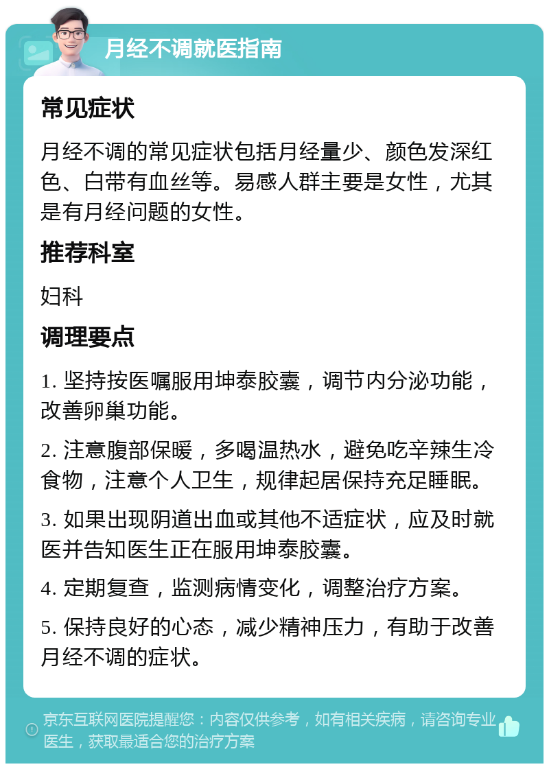 月经不调就医指南 常见症状 月经不调的常见症状包括月经量少、颜色发深红色、白带有血丝等。易感人群主要是女性，尤其是有月经问题的女性。 推荐科室 妇科 调理要点 1. 坚持按医嘱服用坤泰胶囊，调节内分泌功能，改善卵巢功能。 2. 注意腹部保暖，多喝温热水，避免吃辛辣生冷食物，注意个人卫生，规律起居保持充足睡眠。 3. 如果出现阴道出血或其他不适症状，应及时就医并告知医生正在服用坤泰胶囊。 4. 定期复查，监测病情变化，调整治疗方案。 5. 保持良好的心态，减少精神压力，有助于改善月经不调的症状。