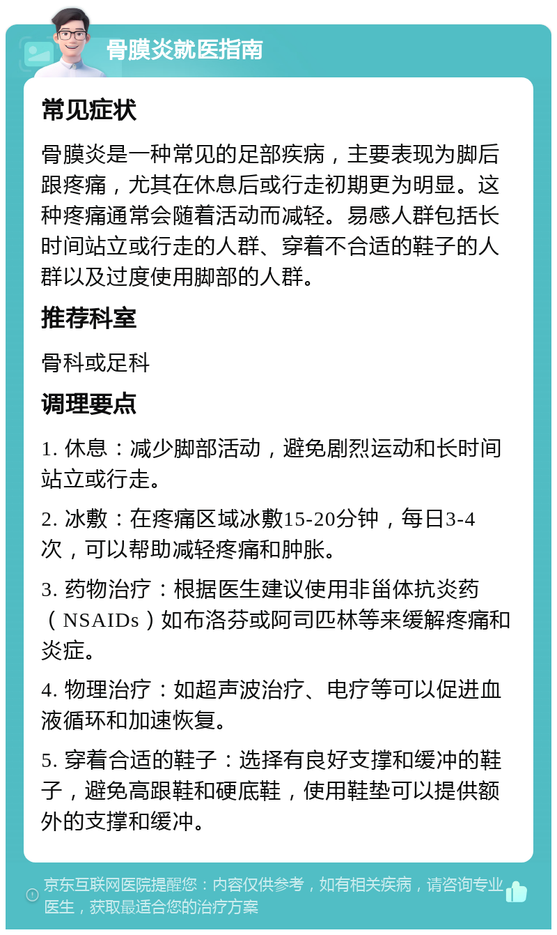 骨膜炎就医指南 常见症状 骨膜炎是一种常见的足部疾病，主要表现为脚后跟疼痛，尤其在休息后或行走初期更为明显。这种疼痛通常会随着活动而减轻。易感人群包括长时间站立或行走的人群、穿着不合适的鞋子的人群以及过度使用脚部的人群。 推荐科室 骨科或足科 调理要点 1. 休息：减少脚部活动，避免剧烈运动和长时间站立或行走。 2. 冰敷：在疼痛区域冰敷15-20分钟，每日3-4次，可以帮助减轻疼痛和肿胀。 3. 药物治疗：根据医生建议使用非甾体抗炎药（NSAIDs）如布洛芬或阿司匹林等来缓解疼痛和炎症。 4. 物理治疗：如超声波治疗、电疗等可以促进血液循环和加速恢复。 5. 穿着合适的鞋子：选择有良好支撑和缓冲的鞋子，避免高跟鞋和硬底鞋，使用鞋垫可以提供额外的支撑和缓冲。