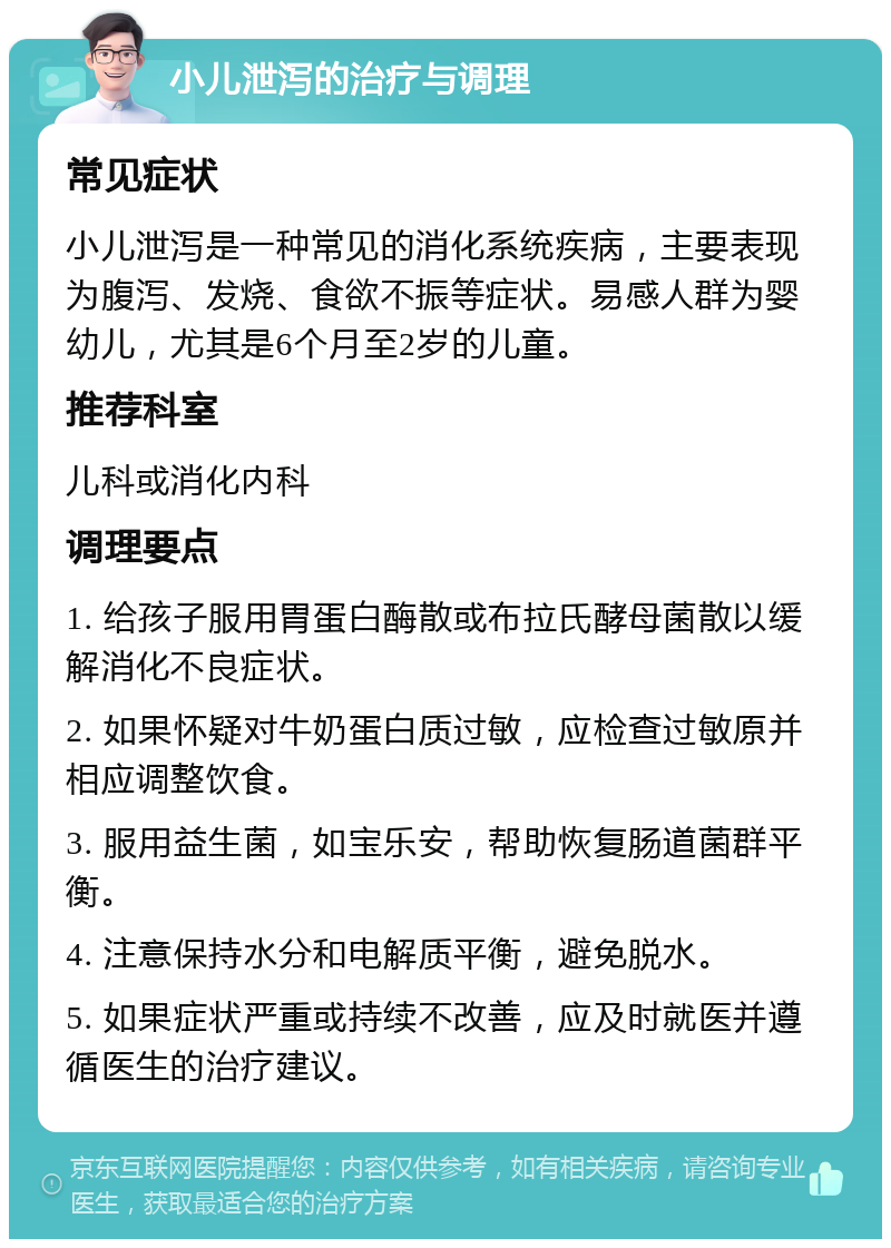 小儿泄泻的治疗与调理 常见症状 小儿泄泻是一种常见的消化系统疾病，主要表现为腹泻、发烧、食欲不振等症状。易感人群为婴幼儿，尤其是6个月至2岁的儿童。 推荐科室 儿科或消化内科 调理要点 1. 给孩子服用胃蛋白酶散或布拉氏酵母菌散以缓解消化不良症状。 2. 如果怀疑对牛奶蛋白质过敏，应检查过敏原并相应调整饮食。 3. 服用益生菌，如宝乐安，帮助恢复肠道菌群平衡。 4. 注意保持水分和电解质平衡，避免脱水。 5. 如果症状严重或持续不改善，应及时就医并遵循医生的治疗建议。