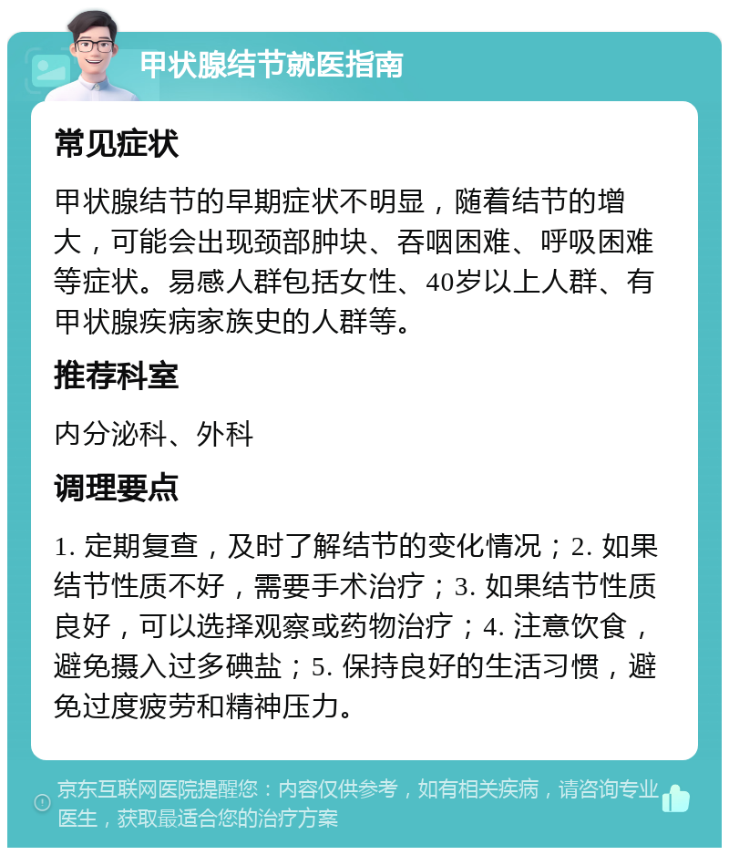 甲状腺结节就医指南 常见症状 甲状腺结节的早期症状不明显，随着结节的增大，可能会出现颈部肿块、吞咽困难、呼吸困难等症状。易感人群包括女性、40岁以上人群、有甲状腺疾病家族史的人群等。 推荐科室 内分泌科、外科 调理要点 1. 定期复查，及时了解结节的变化情况；2. 如果结节性质不好，需要手术治疗；3. 如果结节性质良好，可以选择观察或药物治疗；4. 注意饮食，避免摄入过多碘盐；5. 保持良好的生活习惯，避免过度疲劳和精神压力。