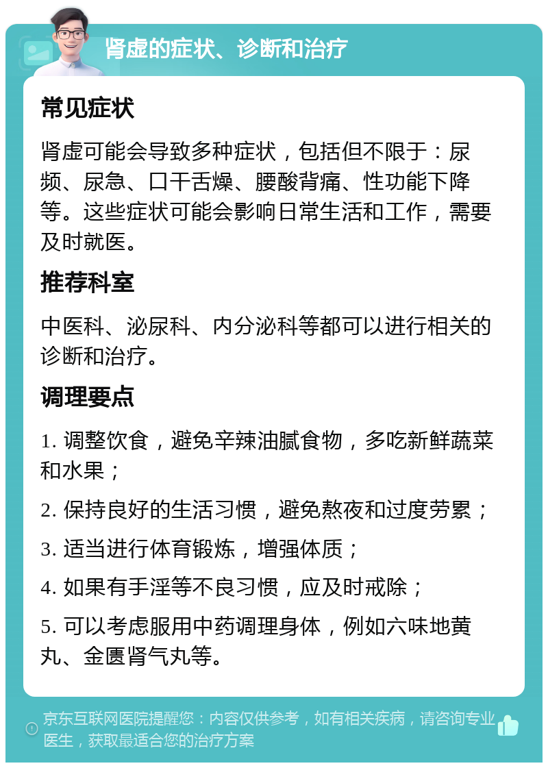 肾虚的症状、诊断和治疗 常见症状 肾虚可能会导致多种症状，包括但不限于：尿频、尿急、口干舌燥、腰酸背痛、性功能下降等。这些症状可能会影响日常生活和工作，需要及时就医。 推荐科室 中医科、泌尿科、内分泌科等都可以进行相关的诊断和治疗。 调理要点 1. 调整饮食，避免辛辣油腻食物，多吃新鲜蔬菜和水果； 2. 保持良好的生活习惯，避免熬夜和过度劳累； 3. 适当进行体育锻炼，增强体质； 4. 如果有手淫等不良习惯，应及时戒除； 5. 可以考虑服用中药调理身体，例如六味地黄丸、金匮肾气丸等。