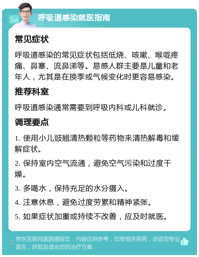 呼吸道感染就医指南 常见症状 呼吸道感染的常见症状包括低烧、咳嗽、喉咙疼痛、鼻塞、流鼻涕等。易感人群主要是儿童和老年人，尤其是在换季或气候变化时更容易感染。 推荐科室 呼吸道感染通常需要到呼吸内科或儿科就诊。 调理要点 1. 使用小儿豉翘清热颗粒等药物来清热解毒和缓解症状。 2. 保持室内空气流通，避免空气污染和过度干燥。 3. 多喝水，保持充足的水分摄入。 4. 注意休息，避免过度劳累和精神紧张。 5. 如果症状加重或持续不改善，应及时就医。