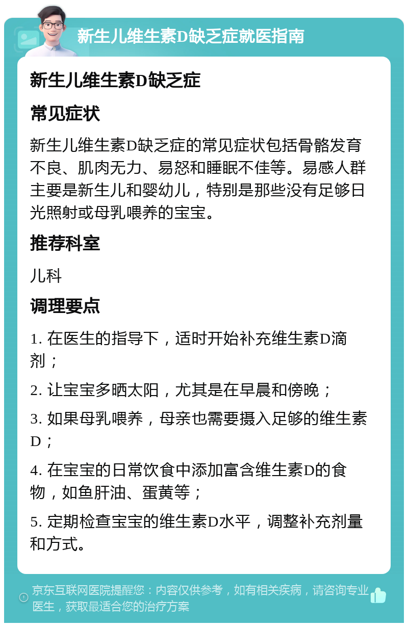 新生儿维生素D缺乏症就医指南 新生儿维生素D缺乏症 常见症状 新生儿维生素D缺乏症的常见症状包括骨骼发育不良、肌肉无力、易怒和睡眠不佳等。易感人群主要是新生儿和婴幼儿，特别是那些没有足够日光照射或母乳喂养的宝宝。 推荐科室 儿科 调理要点 1. 在医生的指导下，适时开始补充维生素D滴剂； 2. 让宝宝多晒太阳，尤其是在早晨和傍晚； 3. 如果母乳喂养，母亲也需要摄入足够的维生素D； 4. 在宝宝的日常饮食中添加富含维生素D的食物，如鱼肝油、蛋黄等； 5. 定期检查宝宝的维生素D水平，调整补充剂量和方式。