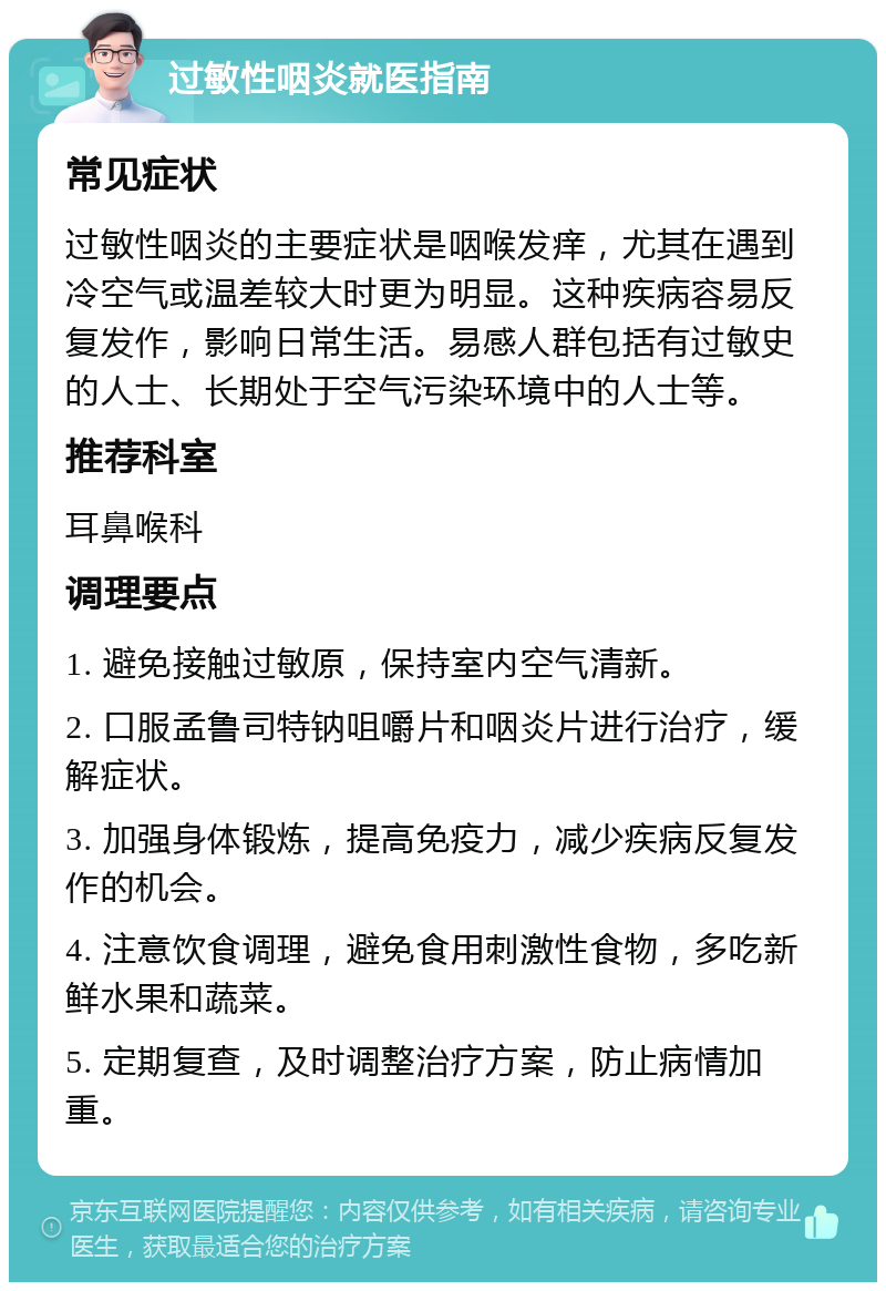 过敏性咽炎就医指南 常见症状 过敏性咽炎的主要症状是咽喉发痒，尤其在遇到冷空气或温差较大时更为明显。这种疾病容易反复发作，影响日常生活。易感人群包括有过敏史的人士、长期处于空气污染环境中的人士等。 推荐科室 耳鼻喉科 调理要点 1. 避免接触过敏原，保持室内空气清新。 2. 口服孟鲁司特钠咀嚼片和咽炎片进行治疗，缓解症状。 3. 加强身体锻炼，提高免疫力，减少疾病反复发作的机会。 4. 注意饮食调理，避免食用刺激性食物，多吃新鲜水果和蔬菜。 5. 定期复查，及时调整治疗方案，防止病情加重。