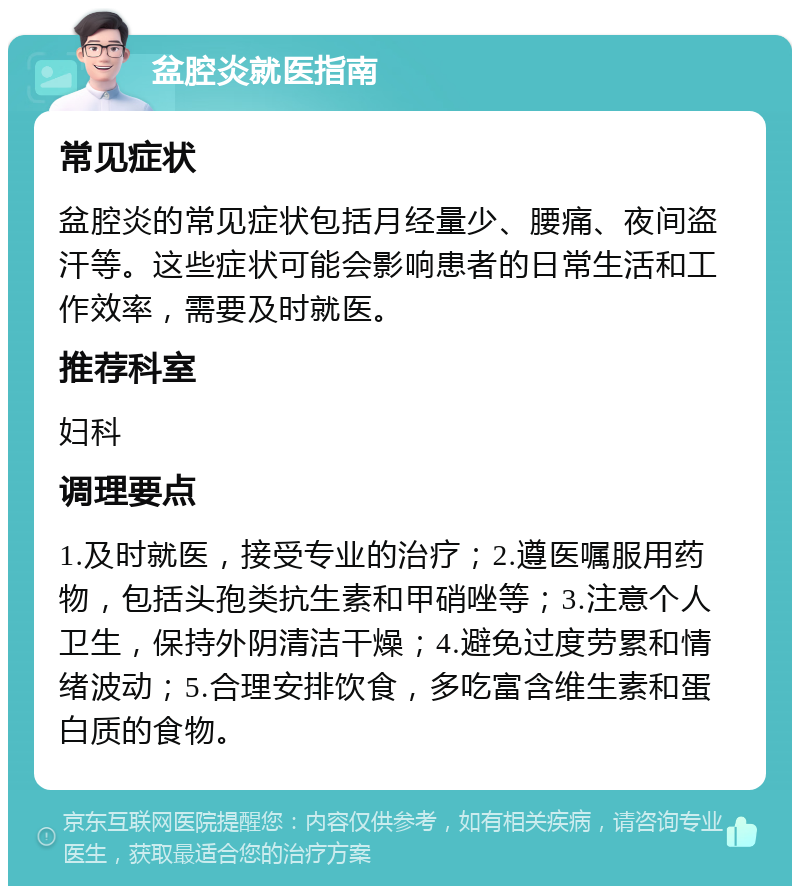 盆腔炎就医指南 常见症状 盆腔炎的常见症状包括月经量少、腰痛、夜间盗汗等。这些症状可能会影响患者的日常生活和工作效率，需要及时就医。 推荐科室 妇科 调理要点 1.及时就医，接受专业的治疗；2.遵医嘱服用药物，包括头孢类抗生素和甲硝唑等；3.注意个人卫生，保持外阴清洁干燥；4.避免过度劳累和情绪波动；5.合理安排饮食，多吃富含维生素和蛋白质的食物。